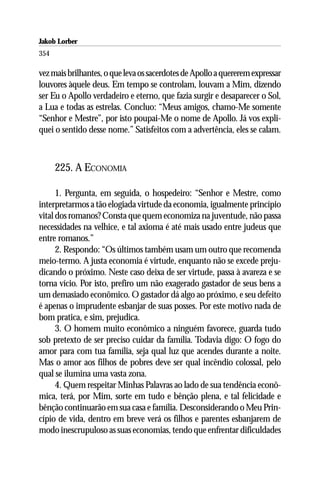 Jakob Lorber
354

vez mais brilhantes, o que leva os sacerdotes de Apollo a quererem expressar
louvores àquele deus. Em tempo se controlam, louvam a Mim, dizendo
ser Eu o Apollo verdadeiro e eterno, que fazia surgir e desaparecer o Sol,
a Lua e todas as estrelas. Concluo: “Meus amigos, chamo-Me somente
“Senhor e Mestre”, por isto poupai-Me o nome de Apollo. Já vos expli-
quei o sentido desse nome.” Satisfeitos com a advertência, eles se calam.



      225. A ECONOMIA

      1. Pergunta, em seguida, o hospedeiro: “Senhor e Mestre, como
interpretarmos a tão elogiada virtude da economia, igualmente princípio
vital dos romanos? Consta que quem economiza na juventude, não passa
necessidades na velhice, e tal axioma é até mais usado entre judeus que
entre romanos.”
      2. Respondo: “Os últimos também usam um outro que recomenda
meio-termo. A justa economia é virtude, enquanto não se excede preju-
dicando o próximo. Neste caso deixa de ser virtude, passa à avareza e se
torna vício. Por isto, prefiro um não exagerado gastador de seus bens a
um demasiado econômico. O gastador dá algo ao próximo, e seu defeito
é apenas o imprudente esbanjar de suas posses. Por este motivo nada de
bom pratica, e sim, prejudica.
      3. O homem muito econômico a ninguém favorece, guarda tudo
sob pretexto de ser preciso cuidar da família. Todavia digo: O fogo do
amor para com tua família, seja qual luz que acendes durante a noite.
Mas o amor aos filhos de pobres deve ser qual incêndio colossal, pelo
qual se ilumina uma vasta zona.
      4. Quem respeitar Minhas Palavras ao lado de sua tendência econô-
mica, terá, por Mim, sorte em tudo e bênção plena, e tal felicidade e
bênção continuarão em sua casa e família. Desconsiderando o Meu Prin-
cípio de vida, dentro em breve verá os filhos e parentes esbanjarem de
modo inescrupuloso as suas economias, tendo que enfrentar dificuldades
 