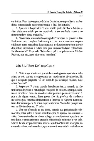 O Grande Evangelho de João – Volume X
                                                                     355

e misérias. Fazei tudo segundo Minha Doutrina, com prudência e sabe-
doria, considerando as conseqüências e o final das atitudes.”
      5. Aparteia o hospedeiro: “Estou muito grato, Senhor e Mestre, e
além disto, muito feliz por ter respeitado tal norma desde moço, e no
futuro cuidarei ainda mais dela.”
      6. Novamente se manifesta o delegado: “Também eu gravarei o Teu
Ensino em meu coração e farei com que o meu amor para com a esposa
e filhos se torne verdadeira luz; enquanto a educação para com a prole
dos pobres incendiará a cidade toda para iluminar todas as redondezas.
Está bem assim?” Respondo: “Isto saberás pelo cumprimento de Minhas
Palavras, por isto, age e vive como mandam.”



    226. UM “BOM-DIA” DOS GROUS

     1. Nisto surge a leste um grande bando de grous e quando se acha
acima de nós, começa a se aproximar em movimentos circulatórios. Eis
que o delegado pergunta: “É um sinal de que o tempo mudará. Que
achas, Senhor?”
     2. Respondo: “A crença popular fez tal experiência; havendo ou não
um bando de grous, é natural que em época do outono, o tempo costu-
ma se modificar. Para este ano deve a temperatura permanecer como é,
por mais algum tempo. Esses grous não são profetas de mudança
meteorológica, mas suas almas sentem a Presença de Alguém. Demons-
tram-Lhe uma espécie de honra e apresentam seu “bom-dia” porque sen-
tem ser Ele também seu Criador.
     3. Um cão afeiçoado ao seu dono, percebe sua proximidade e de-
monstra pelos saltos e outras manifestações de agrado, sua amizade e
afeto. De um estranho ele não se achega, e caso alguém se aproxime do
seu dono, é imediatamente atacado, obedecendo somente à voz dele.
Quem lhe diz ser precisamente aquele, seu dono? Isto não se origina na
carne do animal, e sim na alma, que se encontra em estado mais elevado
 