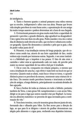 Jakob Lorber
356

de inteligência.
     4. Tanto o homem quanto o animal possuem uma esfera externa
que os envolve, indispensável e afim com sua alma. Pessoas que levam
vida simples percebem às vezes horas antes, a aproximação de um amigo
há muito tempo ausente e podem determinar até a hora de sua chegada.
     5. Os irracionais possuem em grau muito mais forte a capacidade de
pressentir e perceber, a grande distância, algo agradável ou desagradável.
Cães e gatos têm esse dom em alto grau. Podes mandar o teu cão a vários
dias de distância onde deveria ser solto, que em breve voltaria sem conhe-
cer geografia. Quem lhe demonstra o caminho e pelo que se guia, a fim
de poder voltar junto de ti?
     6. Primeiro, é tua irradiação externa de longa projeção, que ele co-
nhece como sendo tua, através de sua forte capacidade de faro, muito
embora seja cruzada por inúmeras outras. Segundo, é seu amor instinti-
vo e a fidelidade que o impelem à tua pessoa. O fato de não errar o
caminho e saber estar-se aproximando cada vez mais, ele percebe pela
maior ou menor capacidade de tua esfera vital por ti irradiada.
     7. Dá-se com ela, conquanto em relação psíquica, o mesmo que
com a irradiação de uma luz, cujo efeito é mais forte no local em que se
encontra. Quanto mais se afasta, mais fraca e tênue se torna, e a grande
distância pouco se perceberá da mesma, mormente uma criatura de vi-
são fraca. Do mesmo modo percebem homens e irracionais as irradia-
ções de amigos, a longa distância, principalmente os animais dotados de
faro aguçado.
     8. Sou o Senhor de todas as criaturas em todo o Infinito, portanto
também da Terra, e esses grous Me cumprimentam e a um aceno Meu,
dirigir-se-ão para o lago que ontem mandei criar por Raphael. Lá toma-
rão seu alimento matutino e se proverão de água necessária para a conti-
nuação do vôo.”
     9. Nem bem termino, cerca de trezentos grous descem junto de nós,
formando alas e olhando para Mim. Eu lhes aceno para a direção do
lago, ao que para lá se dirigem e através do grulhar demonstram sua
alegria pelo alimento e a água pura, enchendo seus depósitos internos.
 