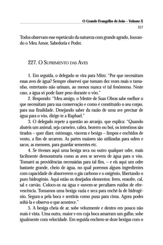 O Grande Evangelho de João – Volume X
                                                                      357

Todos observam esse espetáculo da natureza com grande agrado, louvan-
do o Meu Amor, Sabedoria e Poder.



    227. O SUPRIMENTO DAS AVES

     1. Em seguida, o delegado se vira para Mim: “Por que necessitam
essas aves de água? Sempre observei que tomam dez vezes mais o tama-
nho, entretanto não urinam, ao menos nunca vi tal fenômeno. Neste
caso, a água só pode fazer peso durante o vôo.”
     2. Respondo: “Meu amigo, o Mestre de Suas Obras sabe melhor o
que necessitam para sua conservação e como é constituído o seu corpo,
para sua finalidade. Desejando saber da razão de uma ave precisar de
água para o vôo, dirige-te a Raphael.”
     3. O delegado repete a questão ao arcanjo, que explica: “Quando
abateis um animal, seja carneiro, cabra, bezerro ou boi, os intestinos são
tirados – quer dizer, estômago, vísceras e bexiga – limpos e enchidos de
vento, a fim de secarem. As partes maiores são utilizadas para odres e
sacos, as menores, para guardar sementes etc.
     4. Se tivesses aqui uma bexiga seca ou outro qualquer odre, mais
facilmente demonstraria como as aves se servem de água para o vôo.
Tomarei as providências necessárias para tal fim, – e eis aqui um odre
bastante grande, cheio de água, no qual poremos alguns ingredientes
com capacidade de absorverem o gás carbono e o oxigênio, libertando o
puro hidrogênio. Aqui estão os desejados elementos: ferro, enxofre, cal,
sal e carvão. Coloco-os na água e ouvem-se peculiares ruídos de efer-
vescência. Tomamos uma bexiga vazia e seca para enchê-la de hidrogê-
nio. Segura-a pela boca e sentirás como puxa para cima. Agora podes
soltá-la e observa o que acontece.”
     5. A bexiga cheia de ar, sobe velozmente e dentro em pouco não
mais é vista. Uma outra, maior e em cuja boca amarram um galho, sobe
igualmente com velocidade. Em seguida enchem-se doze bexigas com o
 