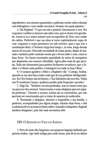 O Grande Evangelho de João – Volume X
                                                                     359

ingredientes e seu número quantitativo, poderiam encher odres colossais
com hidrogênio e com auxílio mecânico, levantar vôo quais pássaros.”
      5. Diz Raphael: “O que ora não é possível, futuramente o será. Por
enquanto é melhor ao homem não saber voar, pois se tivesse tal capacida-
de, tornar-se-ia o maior animal voraz na superfície da Terra, sem cuidar
do cultivo. Preferível é que sua alma se torne espiritualmente capaz de
voar, enquanto o corpo permanece no solo terrestre, para o que tem a
constituição física. O homem chega bem longe e, às vezes, longe demais
através de seus pés. Havendo necessidade de maior pressa, dispõe de ani-
mais e também pode construir navios que o levem sobre o mar, como se
fosse firme. No futuro inventarão quantidade de meios de transportes
que dispararão com enorme velocidade. Agora sabes mais do que preci-
sas. Tudo isto demonstrei para poderes facilmente reconhecer, que o Se-
nhor é o Mestre mais perfeito e inatingível em todas as Suas Obras.”
      6. O romano agradece a Mim e a Raphael e diz: “Contigo, Senhor,
aprende-se em uma hora muito mais que de um professor inteligentíssi-
mo. Em Teu Ensino não há limites, e Tua Sabedoria não tem fim. Todos
nós Te rendemos Graças e pedimos perdão pelas fraquezas e pecados.”
      7. Digo Eu: “Também vós sois perdoados, mas no futuro tereis que
vos precaver dos mesmos. Vamos tomar o nosso desjejum para em segui-
da partirmos.” Durante o mesmo, muitos são os comentários, que não
precisam ser mencionados por se tratar de assuntos já conhecidos.
      8. Terminado o desjejum, abençôo o hospedeiro e sua família, e
partimos, acompanhados por alguns amigos, durante duas horas, e eles
se admiram de ver as terras em bom cultivo. Quando se despedem, Raphael
também desaparece, pois não mais necessitava dele.



    229. O SENHOR NO VALE DO JORDÃO

     1. Perto de meio-dia chegamos a um pequeno lugarejo habitado por
pastores árabes, cujo chefe indaga para onde íamos, pois de lá em diante
 