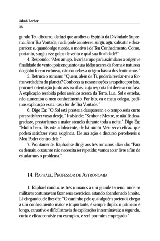 Jakob Lorber
36

gundo Teu discurso, deduzi que acolhes o Espírito da Divindade Supre-
ma. Sem Tua Vontade, nada pode acontecer, surgir, agir, subsistir e desa-
parecer; e, quando algo sucede, o motivo é de Teu Conhecimento. Como,
portanto, surgiu esse golpe de vento e qual sua finalidade?”
     4. Respondo: “Meu amigo, levará tempo para assimilares a origem e
finalidade do vento; pois enquanto tuas idéias acerca da forma e natureza
do globo forem errôneas, não concebes a origem básica dos fenômenos.”
     5. Retruca o romano: “Quem, além de Ti, poderia revelar-me a for-
ma verdadeira do planeta? Conheces as nossas noções a respeito; por isto,
procurei orientação junto aos escribas, cuja resposta foi deveras confusa.
A explicação recebida pelos essênios acerca da Terra, Lua, Sol e estrelas,
não aumentou o meu conhecimento. Por isto, eu e meus colegas, pedi-
mos explicação exata, caso for de Tua Vontade.”
     6. Digo Eu: “O Sol está prestes a desaparecer, e o tempo seria curto
para satisfazer vosso desejo.” Insiste ele: “Senhor e Mestre, se não Te desa-
gradasse, prestaríamos a maior atenção durante toda a noite.” Digo Eu:
“Muito bem. Eis este adolescente, de há muito Meu servo eficaz, que
poderá satisfazer vossa exigência. De sua ação e discurso percebereis o
Meu Poder dentro dele.”
     7. Prontamente, Raphael se dirige aos três romanos, dizendo: “Para
os demais, o assunto não necessita ser repetido; vamos ao ar livre a fim de
estudarmos o problema.”



     14. RAPHAEL, PROFESSOR DE ASTRONOMIA

     1. Raphael conduz os três romanos a um grande terreno, onde os
militares costumavam fazer seus exercícios, estando abandonado à noite.
Lá chegando, ele lhes diz: “O caminho pelo qual alguém pretenda chegar
a um conhecimento maior e importante, é sempre duplo: o primeiro é
longo, cansativo e difícil através de explicações intermináveis; o segundo,
curto e eficaz consiste em exemplos, e será por mim empregado.”
 