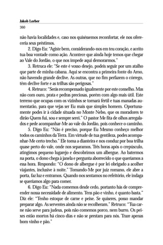 Jakob Lorber
360

não havia localidades e, caso nos quiséssemos reconfortar, ele nos ofere-
ceria seus préstimos.
     2. Digo Eu: “Agiste bem, considerando-nos em teu coração, e aceito
tua boa vontade como ação. Acontece que ainda hoje temos que chegar
ao Vale do Jordão, o que nos impede aqui demorarmos.”
     3. Retruca ele: “Se este é vosso desejo, podeis seguir por um atalho
que parte de minha cabana. Aqui se encontra a primeira fonte do Arno,
não havendo grande declive. As outras, que no fim perfazem o córrego,
têm declive forte e as trilhas são perigosas.”
     4. Retruco: “Serás recompensado igualmente por este conselho. Mas
não com ouro, prata e pedras preciosas, porém com algo mais útil. Este
terreno que ocupas com os vizinhos se tornará fértil e tuas manadas au-
mentarão, para que vejas ser Eu mais que simples homem. Oportuna-
mente podes ir à cidade situada no Monte Nebo, que os moradores te
dirão Quem fui, sou e sempre serei.” O pastor Me fita de olhos arregala-
dos e pede acompanhar-Me ao vale do Jordão, pois conhece o caminho.
     5. Digo Eu: “Não é preciso, porque Eu Mesmo conheço melhor
todos os caminhos da Terra. Em virtude de tua gentileza, podes acompa-
nhar-Me certo trecho.” Ele toma a dianteira e nos conduz por boa trilha
quase perto do vale, onde nos separamos. Três horas após o crepúsculo,
atingimos pequeno lugarejo e descobrimos um albergue. Ao batermos
na porta, o dono chega à janela e pergunta aborrecido o que queríamos a
essa hora. Respondo: “O dono de albergue é por lei obrigado a acolher
viajantes, inclusive à noite.” Tomando-Me por juiz romano, ele abre a
porta, faz luz e entramos. Quando nos sentamos no refeitório, ele indaga
se queríamos algo para comer.
     6. Digo Eu: “Nada comemos desde cedo, portanto hás de compre-
ender nossa necessidade de alimento. Tens pão e vinho, é quanto basta.”
Diz ele: “Tenho estoque de carne e peixe. Se quiseres, posso mandar
preparar algo. As serventes ainda não se recolheram.” Retruco: “Tua car-
ne não serve para judeus, pois não comemos porco, nem burro. Os pei-
xes estão mortos há cinco dias e não se prestam para nós. Traze apenas
bom vinho e pão.”
 
