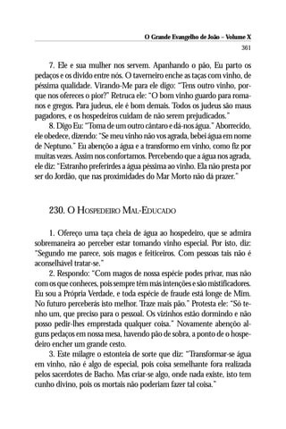 O Grande Evangelho de João – Volume X
                                                                      361

     7. Ele e sua mulher nos servem. Apanhando o pão, Eu parto os
pedaços e os divido entre nós. O taverneiro enche as taças com vinho, de
péssima qualidade. Virando-Me para ele digo: “Tens outro vinho, por-
que nos ofereces o pior?” Retruca ele: “O bom vinho guardo para roma-
nos e gregos. Para judeus, ele é bom demais. Todos os judeus são maus
pagadores, e os hospedeiros cuidam de não serem prejudicados.”
     8. Digo Eu: “Toma de um outro cântaro e dá-nos água.” Aborrecido,
ele obedece, dizendo: “Se meu vinho não vos agrada, bebei água em nome
de Neptuno.” Eu abençôo a água e a transformo em vinho, como fiz por
muitas vezes. Assim nos confortamos. Percebendo que a água nos agrada,
ele diz: “Estranho preferirdes a água péssima ao vinho. Ela não presta por
ser do Jordão, que nas proximidades do Mar Morto não dá prazer.”



    230. O HOSPEDEIRO MAL-EDUCADO

     1. Ofereço uma taça cheia de água ao hospedeiro, que se admira
sobremaneira ao perceber estar tomando vinho especial. Por isto, diz:
“Segundo me parece, sois magos e feiticeiros. Com pessoas tais não é
aconselhável tratar-se.”
     2. Respondo: “Com magos de nossa espécie podes privar, mas não
com os que conheces, pois sempre têm más intenções e são mistificadores.
Eu sou a Própria Verdade, e toda espécie de fraude está longe de Mim.
No futuro perceberás isto melhor. Traze mais pão.” Protesta ele: “Só te-
nho um, que preciso para o pessoal. Os vizinhos estão dormindo e não
posso pedir-lhes emprestada qualquer coisa.” Novamente abençôo al-
guns pedaços em nossa mesa, havendo pão de sobra, a ponto de o hospe-
deiro encher um grande cesto.
     3. Este milagre o estonteia de sorte que diz: “Transformar-se água
em vinho, não é algo de especial, pois coisa semelhante fora realizada
pelos sacerdotes de Bacho. Mas criar-se algo, onde nada existe, isto tem
cunho divino, pois os mortais não poderiam fazer tal coisa.”
 