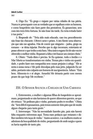 Jakob Lorber
362

     4. Digo Eu: “És grego e viajaste por várias cidades de tua pátria.
Nunca te preocupaste com as verdades que se espalham entre os homens,
e como hospedeiro não fazes parte dos prestativos. És ganancioso, sem
com isto teres feito fortuna. Se não fosse tão tarde, Eu teria evitado bater
à tua porta.”
     5. Responde ele: “Teria sido mais educado, caso teu procedimento
não fosse tão chocante. Ofereci carne e peixes. A isto fizeste uma observa-
ção que não me agradou. Hás de convir que ninguém – judeu, grego ou
romano – se deixa injuriar. Percebo que és algo incomum, entretanto só
posso oferecer o que tenho a esta hora. Meu único engano foi de não vos ter
oferecido o melhor vinho. Repararei a falta e irei buscar um cântaro cheio.”
     6. Obsto: “Nada disto é preciso. Se Eu quisesse, todo o Jordão e o
Mar Morto se transformariam em vinho. Temos pão e vinho em quanti-
dade, e podes fazer-nos companhia sem causar prejuízo à adega.” Ele se
senta à nossa mesa e Me pede desculpas pelo mau jeito, julgando Eu ser
sábio, portanto não culparia um homem de sua ignorância. Aduzo: “Está
bem. Alimenta-te e sê alegre. Amanhã Me deixarás partir com menos
prazer do que hoje Me recebeste.”



      231. O SENHOR ANUNCIA A CHEGADA DE UMA CARAVANA

      1. Entrementes, a mulher e algumas filhas do hospedeiro se aproxi-
mam, perguntando se não havíamos de querer alimentos quentes, ao que
ele retruca: “Só pediram pão e vinho, portanto podes te recolher.” Obsta
ela: “Será difícil repousarmos, pois temos somente dois pães que de modo
algum chegarão para tanta gente.”
      2. Interrompo: “Não há necessidade fazerdes pão, pois não haverá
falta enquanto estivermos aqui. Toma esses pedaços que restaram e dá-
lhes também três taças de vinho.” Assim acontece, e as mulheres muito se
admiram da boa qualidade do vinho, perguntando de onde surgiu e quem
os havia suprido de tanto pão.
 