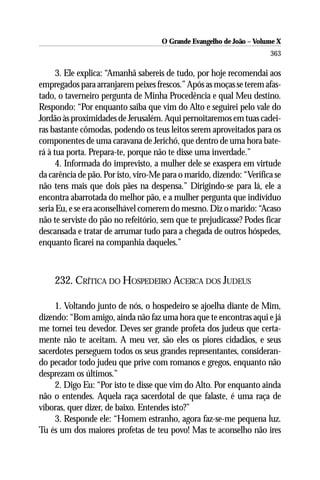 O Grande Evangelho de João – Volume X
                                                                      363

      3. Ele explica: “Amanhã sabereis de tudo, por hoje recomendai aos
empregados para arranjarem peixes frescos.” Após as moças se terem afas-
tado, o taverneiro pergunta de Minha Procedência e qual Meu destino.
Respondo: “Por enquanto saiba que vim do Alto e seguirei pelo vale do
Jordão às proximidades de Jerusalém. Aqui pernoitaremos em tuas cadei-
ras bastante cômodas, podendo os teus leitos serem aproveitados para os
componentes de uma caravana de Jerichó, que dentro de uma hora bate-
rá à tua porta. Prepara-te, porque não te disse uma inverdade.”
      4. Informada do imprevisto, a mulher dele se exaspera em virtude
da carência de pão. Por isto, viro-Me para o marido, dizendo: “Verifica se
não tens mais que dois pães na despensa.” Dirigindo-se para lá, ele a
encontra abarrotada do melhor pão, e a mulher pergunta que indivíduo
seria Eu, e se era aconselhável comerem do mesmo. Diz o marido: “Acaso
não te serviste do pão no refeitório, sem que te prejudicasse? Podes ficar
descansada e tratar de arrumar tudo para a chegada de outros hóspedes,
enquanto ficarei na companhia daqueles.”



    232. CRÍTICA DO HOSPEDEIRO ACERCA DOS JUDEUS

     1. Voltando junto de nós, o hospedeiro se ajoelha diante de Mim,
dizendo: “Bom amigo, ainda não faz uma hora que te encontras aqui e já
me tornei teu devedor. Deves ser grande profeta dos judeus que certa-
mente não te aceitam. A meu ver, são eles os piores cidadãos, e seus
sacerdotes perseguem todos os seus grandes representantes, consideran-
do pecador todo judeu que prive com romanos e gregos, enquanto não
desprezam os últimos.”
     2. Digo Eu: “Por isto te disse que vim do Alto. Por enquanto ainda
não o entendes. Aquela raça sacerdotal de que falaste, é uma raça de
víboras, quer dizer, de baixo. Entendes isto?”
     3. Responde ele: “Homem estranho, agora faz-se-me pequena luz.
Tu és um dos maiores profetas de teu povo! Mas te aconselho não ires
 