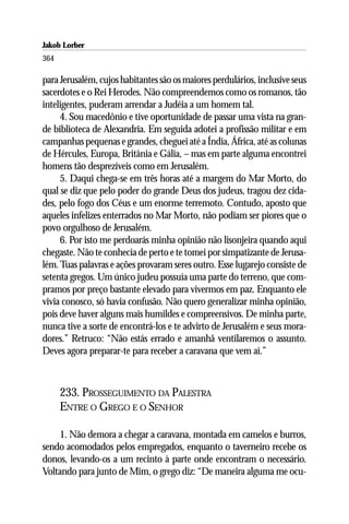 Jakob Lorber
364

para Jerusalém, cujos habitantes são os maiores perdulários, inclusive seus
sacerdotes e o Rei Herodes. Não compreendemos como os romanos, tão
inteligentes, puderam arrendar a Judéia a um homem tal.
     4. Sou macedônio e tive oportunidade de passar uma vista na gran-
de biblioteca de Alexandria. Em seguida adotei a profissão militar e em
campanhas pequenas e grandes, cheguei até a Índia, África, até as colunas
de Hércules, Europa, Britânia e Gália, – mas em parte alguma encontrei
homens tão desprezíveis como em Jerusalém.
     5. Daqui chega-se em três horas até a margem do Mar Morto, do
qual se diz que pelo poder do grande Deus dos judeus, tragou dez cida-
des, pelo fogo dos Céus e um enorme terremoto. Contudo, aposto que
aqueles infelizes enterrados no Mar Morto, não podiam ser piores que o
povo orgulhoso de Jerusalém.
     6. Por isto me perdoarás minha opinião não lisonjeira quando aqui
chegaste. Não te conhecia de perto e te tomei por simpatizante de Jerusa-
lém. Tuas palavras e ações provaram seres outro. Esse lugarejo consiste de
setenta gregos. Um único judeu possuía uma parte do terreno, que com-
pramos por preço bastante elevado para vivermos em paz. Enquanto ele
vivia conosco, só havia confusão. Não quero generalizar minha opinião,
pois deve haver alguns mais humildes e compreensivos. De minha parte,
nunca tive a sorte de encontrá-los e te advirto de Jerusalém e seus mora-
dores.” Retruco: “Não estás errado e amanhã ventilaremos o assunto.
Deves agora preparar-te para receber a caravana que vem aí.”



      233. PROSSEGUIMENTO DA PALESTRA
      ENTRE O GREGO E O SENHOR

    1. Não demora a chegar a caravana, montada em camelos e burros,
sendo acomodados pelos empregados, enquanto o taverneiro recebe os
donos, levando-os a um recinto à parte onde encontram o necessário.
Voltando para junto de Mim, o grego diz: “De maneira alguma me ocu-
 