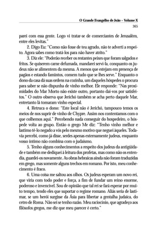 O Grande Evangelho de João – Volume X
                                                                       365

parei com essa gente. Logo vi tratar-se de comerciantes de Jerusalém,
entre eles levitas.”
      2. Digo Eu: “Como não fosse de teu agrado, não te adverti a respei-
to. Agora sabes como tratá-los para não haver atrito.”
      3. Diz ele: “Poderão receber os restantes peixes que foram salgados e
fritos. Se quiserem carne defumada, mandarei serví-la, conquanto os ju-
deus não se alimentem da mesma. A menos que estejam em presença de
pagãos e estando famintos, comem tudo que se lhes serve.” Enquanto o
dono da casa dá suas ordens na cozinha, um daqueles hóspedes o procura
para saber se não dispunha de vinho melhor. Ele responde: “Nas proxi-
midades do Mar Morto não existe outro, portanto dai-vos por satisfei-
tos.” O outro observa que Jerichó também se acha perto daquele Mar,
entretanto lá tomaram vinho especial.
      4. Retruca o dono: “Este local não é Jerichó, tampouco temos os
meios de nos suprir de vinho de Chypre. Assim nos contentamos com o
que colhemos aqui.” Percebendo nada conseguir do hospedeiro, o hós-
pede volta ao grupo. Então o grego Me diz: “Tenho vinho melhor e
lastimo tê-lo negado a vós pelo mesmo motivo que neguei àqueles. Toda-
via percebi, como já disse, serdes apenas externamente judeus, enquanto
vosso íntimo não combina com o judaísmo.
      5. Tenho alguns conhecimentos a respeito dos judeus da antigüida-
de e também me dediquei à leitura dos profetas, mas como não os enten-
dia, guardei-os novamente. As obras hebraicas ainda não foram traduzidas
em grego, mas somente alguns trechos em romano. Por isto, meu conhe-
cimento é fraco.
      6. Uma coisa me saltou aos olhos. Os judeus esperam um novo rei,
que viria com todo poder e força, a fim de fundar um reino enorme,
poderoso e invencível. Sou de opinião que tal rei se fará esperar por mui-
to tempo, tendo eles que suportar o regime romano. Aliás seria de lasti-
mar, se um herói surgisse da Ásia para libertar a gentalha judaica, do
cetro de Roma. Não sei se tenho razão. Meu raciocínio, que agradeço aos
filósofos gregos, me diz que meu parecer é certo.”
 