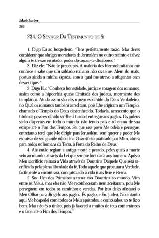 Jakob Lorber
366

      234. O SENHOR DÁ TESTEMUNHO DE SI

      1. Digo Eu ao hospedeiro: “Tens perfeitamente razão. Mas deves
considerar que abrigas moradores de Jerusalém no outro recinto e talvez
algum te tivesse escutado, podendo causar-te dissabores.”
      2. Diz ele: “Não te preocupes. A maioria dos hierosolimitanos me
conhece e sabe que um soldado romano não os teme. Além do mais,
possuo ainda a minha espada, com a qual me atrevo a afugentar cem
desses tipos.”
      3. Digo Eu: “Conheço honestidade, justiça e coragem dos romanos,
assim como a hipocrisia quase ilimitada dos judeus, mormente dos
templários. Ainda assim são eles o povo escolhido do Deus Verdadeiro,
no Qual os romanos também acreditam, pois Lhe erigiram um Templo,
chamado o Templo do Deus desconhecido. Todavia, acrescento que o
título de povo escolhido ser-lhe-á tirado e entregue aos pagãos. Os judeus
serão dispersos em todo o mundo, não tendo país e soberano de sua
estirpe até o Fim dos Tempos. Sei que esse povo Me odeia e persegue,
entretanto terei que Me dirigir para Jerusalém, sem querer e poder Me
esquivar de seu grande ódio e ira. O sacrifício praticado por Mim, abrirá
para todos os homens da Terra, a Porta do Reino de Deus.
      4. Até então regiam a antiga morte e pecado, pelos quais a morte
veio ao mundo, através da Lei que sempre fora dada aos homens. Após o
Meu sacrifício reinará a Vida através da Doutrina Daquele Que será sa-
crificado pela plena liberdade da fé. Todo aquele que procurar a Verdade,
facilmente a encontrará, conquistando a vida mais livre e eterna.
      5. Sou Um dos Primeiros a trazer essa Doutrina ao mundo. Vim
entre os Meus, mas eles não Me reconheceram nem aceitaram, pois Me
perseguem em todos os caminhos e veredas. Por isto deles afastarei o
Meu Olhar para dirigí-lo aos pagãos. És pagão, e Eu, judeu. No entanto
aqui Me hospedei com todos os Meus apóstolos, e como sabes, só te fiz o
bem. Mas não és o único, pois já favoreci a muitos de teus conterrâneos
e o farei até o Fim dos Tempos.”
 