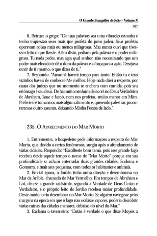 O Grande Evangelho de João – Volume X
                                                                      367

     6. Retruca o grego: “De tuas palavras soa uma vibração estranha e
tenho impressão seres mais que profeta do povo judeu. Seus profetas
operavam coisas mais ou menos milagrosas. Mas nunca ouvi que tives-
sem feito o que fizeste. Além disto, pediam pela palavra e o poder mila-
groso. Tu nada pedes, mas ages qual senhor, não necessitando que um
poder mais elevado te dê o dom da palavra e a força para a ação. Desejava
ouvir de ti mesmo, o que dizes de ti.”
     7. Respondo: “Amanhã haverá tempo para tanto. Então tu e teus
vizinhos haveis de conhecer-Me melhor. Hoje nada direi a respeito, por
causa dos judeus que no momento se enchem com comida, pois seu
estômago é seu deus. De há muito nenhum deles crê no Deus Verdadeiro
de Abraham, Isaac e Jacob, nem nos profetas, muito menos em Mim.
Preferível é tomarmos mais algum alimento e, querendo palestrar, procu-
raremos outro assunto, deixando Minha Pessoa de lado.”



    235. O APARECIMENTO DO MAR MORTO

     1. Entrementes, o hospedeiro pede informações a respeito do Mar
Morto, que devido a certos fenômenos, surgiu após o afundamento de
várias cidades. Respondo: “Escolheste bom tema, pois esse grande lago
recebeu desde aquele tempo o nome de “Mar Morto” porque em sua
profundidade se acham enterradas duas grandes cidades, Sodoma e
Gomorra, e mais sete pequenas, com todos os habitantes e animais.
     2. Em tal época, o Jordão tinha outra direção e desembocava no
Mar da Arábia, chamado de Mar Vermelho. Em tempos de Abraham e
Lot, deu-se a grande catástrofe, segundo a Vontade de Deus Único e
Verdadeiro, e o próprio leito do Jordão recebeu maior profundidade.
Deste modo, o rio desemboca no Mar Morto. Se alguém navegasse pelas
margens na época em que o lago não exalasse vapores, poderia descobrir
várias ruínas das cidades menores, debaixo do nível do Mar.”
     3. Exclama o taverneiro: “Então é verdade o que disse Moysés a
 
