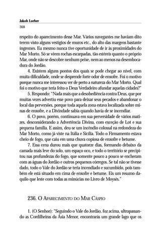 Jakob Lorber
368

respeito do aparecimento desse Mar. Vários navegantes me haviam dito
terem visto alguns vestígios de muros etc., do alto das margens bastante
íngremes. Eu mesmo nunca tive oportunidade de ir às proximidades do
Mar Morto. Só se vêem rochas escarpadas, tão estéreis quanto o próprio
Mar, onde não se descobre nenhum peixe, nem ao menos na desemboca-
dura do Jordão.
     4. Existem alguns pontos dos quais se pode chegar ao nível, com
muita dificuldade, onde se desprende forte odor de enxofre. Foi o motivo
porque nunca me interessou ver de perto a natureza do Mar Morto. Qual
foi o motivo que teria feito o Deus Verdadeiro afundar aquelas cidades?”
     5. Respondo: “Nada mais que a desobediência contra Deus, que por
muitas vezes advertiu esse povo para deixar seus pecados e abandonar o
local das perversões, porque toda aquela zona estava localizada sobre mi-
nas de enxofre, e a Divindade sabia quando havia de se incendiar.
     6. O povo, porém, continuava em sua perversidade de vários mati-
zes, desconsiderando a Advertência Divina, com exceção de Lot e sua
pequena família. E assim, deu-se um incêndio colossal na redondeza do
Mar Morto, como já viste na Itália e Sicília. Todo o Firmamento estava
cheio de fogo, que caiu em uma chuva copiosa de enxofre e betume.
     7. Essa cena durou mais que quatorze dias, formando debaixo da
camada mais leve do solo, um espaço oco, e todo o território se precipi-
tou nas profundezas do fogo, que somente pouco a pouco se encheram
com as águas do Jordão e outros pequenos córregos. Se tal não se tivesse
dado, todo o Vale do Jordão se teria incendiado e sucumbido, pois tam-
bém ele está situado em cima de enxofre e betume. Eis um resumo da-
quilo que leste com todas as minúcias no Livro de Moysés.”



      236. O APARECIMENTO DO MAR CÁSPIO

    1. (O Senhor): “Seguindo o Vale do Jordão, foz acima, ultrapassan-
do as Cordilheiras da Ásia Menor, encontrarás um grande lago que os
 