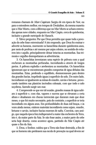 O Grande Evangelho de João – Volume X
                                                                       369

romanos chamam de Mare Caspicum. Surgiu ele em época de Noé, ou
para o entenderes melhor, em tempos de Deukalion, da mesma maneira
que o Mar Morto, com a diferença que no Mar Morto se acham enterra-
das apenas nove cidades, enquanto no Mar Cáspio, cerca de quinhentas,
inclusive a grande metrópole de Hanoch.
      2. Talvez perguntes: Por que Deus permitiu que quase toda a povo-
ação do orbe fosse exterminada? A isto respondo, que Deus fez ensinar e
advertir os homens, mormente os hanochitas durante quinhentos anos,
por meio de profetas e até mesmo por anjos celestes, no sentido de evita-
rem isto e aquilo, principalmente deixar intactas as montanhas. Sua tei-
mosia e orgulho desrespeitaram as advertências.
      3. Os hanochitas inventaram uma espécie de pólvora com a qual
encheram as montanhas perfuradas, incendiando-a através de longos
pavios. A pólvora explodia e arrebentava as montanhas. Os hanochitas
ignoravam que se encontravam grandes comportas de água debaixo das
montanhas. Estas, perdendo o equilíbrio, desmoronavam para dentro
das grandes bacias, impelindo águas à superfície do solo. Do outro lado,
incendiaram-se igualmente as minas de enxofre, carvão e betume, provo-
cando também nas planícies incêndios colossais, com que todo o solo
soçobrou, fazendo surgir um mar.
      4. Compreende-se que em tal ocasião, grandes massas de água subi-
am à superfície e, com elas, vapores e nuvens que se elevaram a certa
altura e desabaram em chuvas torrenciais que duraram mais que doze
meses, o que foi muito necessário, pois do contrário, a superfície se teria
incendiado em alguns anos. Em profundidades de duas mil braças, e às
vezes ainda menos, existem materiais incendiáveis como sejam, enxofre,
betume e carvão, inclusive bacias enormes de nafta. Convirás, caro ami-
go, que naquela época fora indispensável a maior das enchentes da Terra,
isto é, da maior parte da Ásia. Se não fosse assim, a maior parte do orbe
seria hoje deserta, como acontece agora, partindo do Mar Cáspio até
quase o fim da Ásia.
      5. Deus, o Senhor, cuidou que a Terra não fosse destruída, a fim de
que os homens não perdessem sua escola de provação na qual devem ser
 