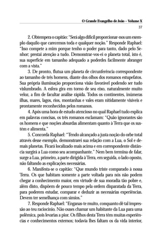 O Grande Evangelho de João – Volume X
                                                                        37

     2. Obtempera o capitão: “Será algo difícil proporcionar-nos um exem-
plo daquilo que carecemos toda e qualquer noção.” Responde Raphael:
“Isso compete a mim porque tenho o poder para tanto, dado pelo Se-
nhor; prestai atenção a tudo. Demonstrar-vos-ei o planeta total, isto é,
sua superfície em tamanho adequado a poderdes facilmente abranger
com a vista.”
     3. De pronto, flutua um planeta de circunferência correspondente
ao tamanho de três homens, diante dos olhos dos romanos estupefatos.
Sua própria iluminação proporciona visão favorável podendo ser tudo
vislumbrado. A esfera gira em torno de seu eixo, naturalmente muito
veloz, a fim de facultar análise rápida. Todos os continentes, inúmeras
ilhas, mares, lagos, rios, montanhas e vales eram nitidamente visíveis e
prontamente reconhecidos pelos romanos.
     4. Após uma hora de estudo atencioso no qual Raphael tudo explica
em palavras concisas, os três romanos exclamam: “Quão ignorantes são
os homens e que noções absurdas alimentam quanto à Terra que os sus-
tém e alimenta.”
     5. Concorda Raphael: “Tendo alcançado a justa noção do orbe total
através desse exemplo, demonstrarei sua relação com a Lua, o Sol e de-
mais planetas. Ficará localizado mais acima e em correspondente distân-
cia surgirá a Lua como seu acompanhante.” Nem bem termina de falar,
surge a Lua, primeiro, a parte dirigida à Terra, em seguida, o lado oposto,
não faltando as explicações necessárias.
     6. Manifesta-se o capitão: “Que mundo triste comparado à nossa
Terra. Os que habitam somente a parte voltada para nós não podem
chegar a conhecimento maior, em virtude de sua moradia tão pobre e,
além disto, dispõem de pouco tempo pela ordem disparatada da Terra,
para poderem estudar, comparar e deduzir as necessárias experiências.
Devem ter semelhança com símios.”
     7. Responde Raphael: “Enganas-te muito, conquanto dê tal impres-
são ao teu raciocínio. Não ouses chamar um habitante da Lua para uma
polêmica, pois levarias a pior. Os filhos desta Terra têm muitas experiên-
cias e conhecimentos externos; todavia lhes faltam os da vida interior,
 