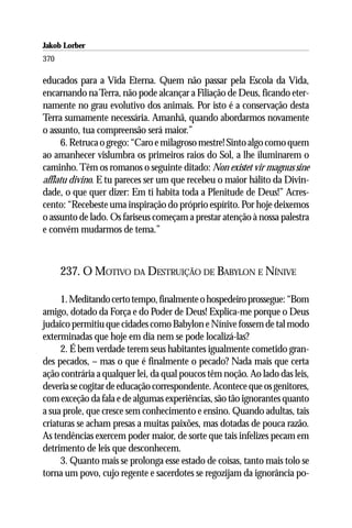 Jakob Lorber
370

educados para a Vida Eterna. Quem não passar pela Escola da Vida,
encarnando na Terra, não pode alcançar a Filiação de Deus, ficando eter-
namente no grau evolutivo dos animais. Por isto é a conservação desta
Terra sumamente necessária. Amanhã, quando abordarmos novamente
o assunto, tua compreensão será maior.”
      6. Retruca o grego: “Caro e milagroso mestre! Sinto algo como quem
ao amanhecer vislumbra os primeiros raios do Sol, a lhe iluminarem o
caminho. Têm os romanos o seguinte ditado: Non existet vir magnus sine
afflatu divino. E tu pareces ser um que recebeu o maior hálito da Divin-
dade, o que quer dizer: Em ti habita toda a Plenitude de Deus!” Acres-
cento: “Recebeste uma inspiração do próprio espírito. Por hoje deixemos
o assunto de lado. Os fariseus começam a prestar atenção à nossa palestra
e convém mudarmos de tema.”



      237. O MOTIVO DA DESTRUIÇÃO DE BABYLON E NÍNIVE

     1. Meditando certo tempo, finalmente o hospedeiro prossegue: “Bom
amigo, dotado da Força e do Poder de Deus! Explica-me porque o Deus
judaico permitiu que cidades como Babylon e Nínive fossem de tal modo
exterminadas que hoje em dia nem se pode localizá-las?
     2. É bem verdade terem seus habitantes igualmente cometido gran-
des pecados, – mas o que é finalmente o pecado? Nada mais que certa
ação contrária a qualquer lei, da qual poucos têm noção. Ao lado das leis,
deveria se cogitar de educação correspondente. Acontece que os genitores,
com exceção da fala e de algumas experiências, são tão ignorantes quanto
a sua prole, que cresce sem conhecimento e ensino. Quando adultas, tais
criaturas se acham presas a muitas paixões, mas dotadas de pouca razão.
As tendências exercem poder maior, de sorte que tais infelizes pecam em
detrimento de leis que desconhecem.
     3. Quanto mais se prolonga esse estado de coisas, tanto mais tolo se
torna um povo, cujo regente e sacerdotes se regozijam da ignorância po-
 