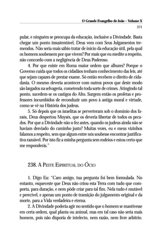 O Grande Evangelho de João – Volume X
                                                                      371

pular, e ninguém se preocupa da educação, inclusive a Divindade. Basta
chegar um ponto insustentável, Deus vem com Seus Julgamentos tre-
mendos. Não seria mais sábio tratar de início da educação útil, pela qual
os homens soubessem por que vivem? Por mais que eu medite a respeito,
não concordo com a negligência de Deus Poderoso.
      4. Por que existe em Roma maior ordem que alhures? Porque o
Governo cuida que todos os cidadãos tenham conhecimento das leis, até
que sejam capazes de prestar exame. Só então recebem o direito de cida-
dania. O mesmo deveria acontecer com outros povos que deste modo
são largados na selvageria, cometendo toda sorte de crimes. Atingindo tal
ponto, sucedem-se os castigos do Alto. Surgem então os profetas e pro-
fessores incumbidos de reconduzir um povo à antiga moral e virtude,
como se vê na História dos judeus.
      5. Só depois que os israelitas se perverteram sob o domínio dos fa-
raós, Deus despertou Moysés, que os deveria libertar de todos os peca-
dos. Por que a Divindade não o fez antes, quando os judeus ainda não se
haviam desviado do caminho justo? Muitas vezes, eu e meus vizinhos
falamos a respeito, sem que algum entre nós soubesse encontrar justifica-
tiva razoável. Por isto fiz a minha pergunta sem rodeios e estou certo que
me responderás.”



    238. A PESTE ESPIRITUAL DO ÓCIO

     1. Digo Eu: “Caro amigo, tua pergunta foi bem formulada. No
entanto, esqueceste que Deus não criou esta Terra com tudo que com-
porta, para duração, e nem pôde criar para tal fim. Nela tudo é mutável
e perecível, e apenas um ponto de transição do julgamento original e da
morte, para a Vida verdadeira e eterna.
     2. A Divindade poderia agir no sentido que o homem se mantivesse
em certa ordem, qual planta ou animal, mas em tal caso não seria mais
homem, pois não disporia de intelecto, nem razão, nem livre arbítrio.
 