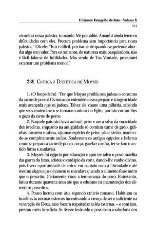 O Grande Evangelho de João – Volume X
                                                                      373

atenção à nossa palestra, tomando-Me por sábio. Amanhã ainda teremos
dificuldades com eles. Procura problema sem importância para nossa
palestra.” Diz ele: “Isto é difícil, precisamente quando se pretende abor-
dar algo sem valor. Para os romanos, de natureza mais pesquisadora, não
é fácil falar-se de futilidades. Mas sendo de Tua Vontade, procurarei
externar um problema menor.”



    239. CRÍTICA À DIETÉTICA DE MOYSÉS

     1. (O hospedeiro): “Por que Moysés proibiu aos judeus o consumo
da carne de porco? Os romanos entendem o seu preparo e atingem idade
mais avançada que os judeus. Talvez ele visasse uma pilhéria, sabendo
que seus conterrâneos se tornaram suínos no Egito, por isto cortou-lhes
o gozo da carne de porco.
     2. Naquele país não havia animal, peixe e ave a salvo da voracidade
dos israelitas, enquanto na antigüidade só comiam carne de gado, gali-
nhas, carneiro e cabras, algumas espécies de peixe, pão e vinho, manten-
do-se completamente sadios. Soubessem os antigos egípcios e hebreus
como se prepara a carne de porco, corça, gazela e coelho, ter-se-iam man-
tido fortes e saudáveis.
     3. Moysés foi egípcio por educação e após ter salvo o povo israelita
das garras do faraó, adotou o cardápio da corte, dando-lhe cunho divino,
pois tivera oportunidade de entrar em contato com a Divindade e até
mesmo alegou que o homem se maculava quando o alimento fosse outro
que o prescrito. Certamente visou a temperança do povo. Entretanto,
lutou durante quarenta anos até que o educasse na manutenção dos ali-
mentos prescritos.
     4. Pouco lucrou com isto, segundo critério romano. Habituou os
israelitas às normas externas incentivando a crença de ser o suficiente na
veneração de Deus, caso fossem respeitadas as leis externas, – e com isto,
prestou meio benefício. Se tivesse instruído o povo com a sabedoria dos
 