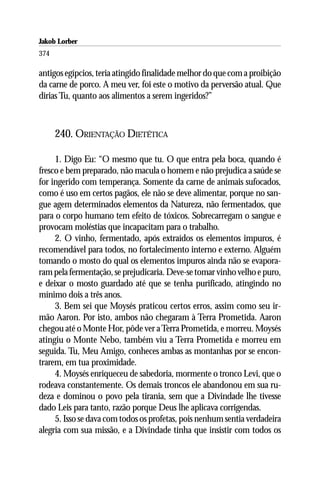Jakob Lorber
374

antigos egípcios, teria atingido finalidade melhor do que com a proibição
da carne de porco. A meu ver, foi este o motivo da perversão atual. Que
dirias Tu, quanto aos alimentos a serem ingeridos?”



      240. ORIENTAÇÃO DIETÉTICA

     1. Digo Eu: “O mesmo que tu. O que entra pela boca, quando é
fresco e bem preparado, não macula o homem e não prejudica a saúde se
for ingerido com temperança. Somente da carne de animais sufocados,
como é uso em certos pagãos, ele não se deve alimentar, porque no san-
gue agem determinados elementos da Natureza, não fermentados, que
para o corpo humano tem efeito de tóxicos. Sobrecarregam o sangue e
provocam moléstias que incapacitam para o trabalho.
     2. O vinho, fermentado, após extraídos os elementos impuros, é
recomendável para todos, no fortalecimento interno e externo. Alguém
tomando o mosto do qual os elementos impuros ainda não se evapora-
ram pela fermentação, se prejudicaria. Deve-se tomar vinho velho e puro,
e deixar o mosto guardado até que se tenha purificado, atingindo no
mínimo dois a três anos.
     3. Bem sei que Moysés praticou certos erros, assim como seu ir-
mão Aaron. Por isto, ambos não chegaram à Terra Prometida. Aaron
chegou até o Monte Hor, pôde ver a Terra Prometida, e morreu. Moysés
atingiu o Monte Nebo, também viu a Terra Prometida e morreu em
seguida. Tu, Meu Amigo, conheces ambas as montanhas por se encon-
trarem, em tua proximidade.
     4. Moysés enriqueceu de sabedoria, mormente o tronco Levi, que o
rodeava constantemente. Os demais troncos ele abandonou em sua ru-
deza e dominou o povo pela tirania, sem que a Divindade lhe tivesse
dado Leis para tanto, razão porque Deus lhe aplicava corrigendas.
     5. Isso se dava com todos os profetas, pois nenhum sentia verdadeira
alegria com sua missão, e a Divindade tinha que insistir com todos os
 