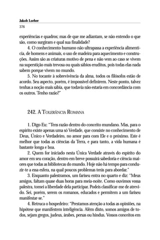 Jakob Lorber
376

experiências e quadros; mas de que me adiantam, se não entendo o que
são, como surgiram e qual sua finalidade?
      4. O conhecimento humano não ultrapassa a experiência alimentí-
cia, de homens e animais, o uso de madeira para aquecimento e constru-
ções. Assim são as criaturas motivo de pena e não vem ao caso se vivem
na superstição mais trevosa ou quais sábios eruditos, pois todas elas nada
sabem porque vivem no mundo.
      5. No tocante à sobrevivência da alma, todos os filósofos estão de
acordo. Seu aspecto, porém, é impossível definirem. Neste ponto, talvez
tenhas a noção mais sábia, que todavia não estaria em concordância com
os outros. Tenho razão?”



      242. A TOLERÂNCIA ROMANA

      1. Digo Eu: “Tens razão dentro do conceito mundano. Mas, para o
espírito existe apenas uma só Verdade, que consiste no conhecimento de
Deus, Único e Verdadeiro, no amor para com Ele e o próximo. Este é
melhor que todas as ciências da Terra, e para tanto, a vida humana é
bastante longa e boa.
      2. Quem for iniciado nesta Única Verdade através do espírito do
amor em seu coração, dentro em breve possuirá sabedoria e ciência mai-
ores que todas as bibliotecas do mundo. Hoje não há tempo para condu-
zir-te a essa esfera, na qual poucos problemas terás para abordar.”
      3. Enquanto palestramos, um fariseu entra no quarto e diz: “Meus
amigos, faltam quase duas horas para meia-noite. Como ouvimos vossa
palestra, tomei a liberdade dela participar. Podeis classificar-me de atrevi-
do. Sei, porém, serem os romanos, educados e permitem a um fariseu
manifestar-se.”
      4. Retruca o hospedeiro: “Prestamos atenção a todas as opiniões, na
hipótese que manifestem inteligência. Além disto, somos amigos de to-
dos, sejam gregos, judeus, árabes, persas ou hindus. Vossos conceitos em
 