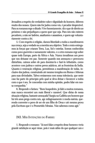 O Grande Evangelho de João – Volume X
                                                                       377

Jerusalém a respeito do verdadeiro valor e dignidade do homem, diferem
muito dos nossos. Quem não for judeu como vós, é pecador desprezível.
Para os romanos rege o ditado: Vive honestamente, dá o que de direito ao
próximo e não prejudiques a quem quer que seja. Para nós não existem
pecadores, a não ser ladrões, assaltantes e assassinos, e quem age volunta-
riamente contra a lei.
     5. Com respeito à religião, damos liberdade a todos a manifestarem
sua crença, seja a verdade ou a mentira seu objetivo. Todo o resto entrega-
mos às forças que criaram Terra, Lua, Sol e estrelas. Somos conhecidos
como povo guerreiro e sumamente valentes, e o cetro romano rege sobre
quase toda Europa, parte da África e Ásia. Nunca invadimos um povo
que nos deixasse em paz. Somente quando nos ameaçava e provocava
distúrbios, caímos sobre ele para dominá-lo e fazê-lo tributário, como
acontece com judeus e outros povos asiáticos, até as fronteiras da Índia.
Quanto à veneração religiosa, permitimos a manifestação de todas, in-
clusive dos judeus, construindo até mesmo templos em Roma e Athenas
para suas divindades. Talvez errássemos com nossa tolerância, que neste
caso faz parte do princípio pelo qual se deva deixar e favorecer a todos
com o que é seu. Se concordas com minha opinião, podes falar em nos-
sa companhia.”
     6. Responde o fariseu: “Bom hospedeiro, já falei a muitos romanos,
mas nunca encontrei um mais liberal e razoável. Que dirias de nossa
situação religiosa, bastante ameaçada? Surgiu na Galiléia um homem que
há três anos prega contra nós, age milagrosamente à moda essênia, que-
rendo converter o povo de ser ele um filho de Deus e até mesmo prova
pela Escritura que é o Prometido Messias. Não sabemos como agir.”



    243. MÁS INTENÇÕES DO FARISEU

    1. Responde o romano: “Já ouvi falar a respeito desse homem e teria
grande satisfação se aqui viesse, pois é mais sábio do que qualquer um e
 