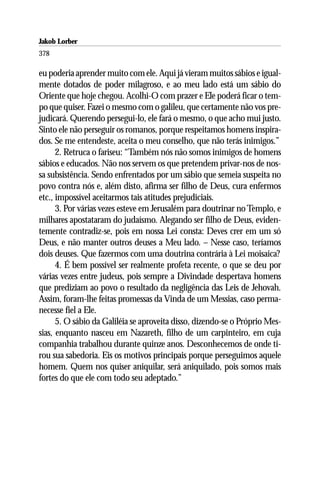Jakob Lorber
378

eu poderia aprender muito com ele. Aqui já vieram muitos sábios e igual-
mente dotados de poder milagroso, e ao meu lado está um sábio do
Oriente que hoje chegou. Acolhi-O com prazer e Ele poderá ficar o tem-
po que quiser. Fazei o mesmo com o galileu, que certamente não vos pre-
judicará. Querendo persegui-lo, ele fará o mesmo, o que acho mui justo.
Sinto ele não perseguir os romanos, porque respeitamos homens inspira-
dos. Se me entendeste, aceita o meu conselho, que não terás inimigos.”
      2. Retruca o fariseu: “Também nós não somos inimigos de homens
sábios e educados. Não nos servem os que pretendem privar-nos de nos-
sa subsistência. Sendo enfrentados por um sábio que semeia suspeita no
povo contra nós e, além disto, afirma ser filho de Deus, cura enfermos
etc., impossível aceitarmos tais atitudes prejudiciais.
      3. Por várias vezes esteve em Jerusalém para doutrinar no Templo, e
milhares apostataram do judaísmo. Alegando ser filho de Deus, eviden-
temente contradiz-se, pois em nossa Lei consta: Deves crer em um só
Deus, e não manter outros deuses a Meu lado. – Nesse caso, teríamos
dois deuses. Que fazermos com uma doutrina contrária à Lei moisaica?
      4. É bem possível ser realmente profeta recente, o que se deu por
várias vezes entre judeus, pois sempre a Divindade despertava homens
que prediziam ao povo o resultado da negligência das Leis de Jehovah.
Assim, foram-lhe feitas promessas da Vinda de um Messias, caso perma-
necesse fiel a Ele.
      5. O sábio da Galiléia se aproveita disso, dizendo-se o Próprio Mes-
sias, enquanto nasceu em Nazareth, filho de um carpinteiro, em cuja
companhia trabalhou durante quinze anos. Desconhecemos de onde ti-
rou sua sabedoria. Eis os motivos principais porque perseguimos aquele
homem. Quem nos quiser aniquilar, será aniquilado, pois somos mais
fortes do que ele com todo seu adeptado.”
 