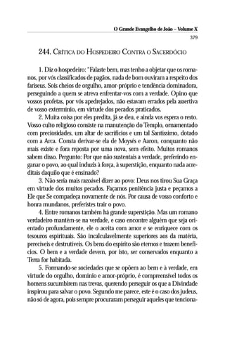O Grande Evangelho de João – Volume X
                                                                         379

     244. CRÍTICA DO HOSPEDEIRO CONTRA O SACERDÓCIO

      1. Diz o hospedeiro: “Falaste bem, mas tenho a objetar que os roma-
nos, por vós classificados de pagãos, nada de bom ouviram a respeito dos
fariseus. Sois cheios de orgulho, amor-próprio e tendência dominadora,
perseguindo a quem se atreva enfrentar-vos com a verdade. Opino que
vossos profetas, por vós apedrejados, não estavam errados pela assertiva
de vosso extermínio, em virtude dos pecados praticados.
      2. Muita coisa por eles predita, já se deu, e ainda vos espera o resto.
Vosso culto religioso consiste na manutenção do Templo, ornamentado
com preciosidades, um altar de sacrifícios e um tal Santíssimo, dotado
com a Arca. Consta derivar-se ela de Moysés e Aaron, conquanto não
mais existe e fora reposta por uma nova, sem efeito. Muitos romanos
sabem disso. Pergunto: Por que não sustentais a verdade, preferindo en-
ganar o povo, ao qual induzis à força, à superstição, enquanto nada acre-
ditais daquilo que é ensinado?
      3. Não seria mais razoável dizer ao povo: Deus nos tirou Sua Graça
em virtude dos muitos pecados. Façamos penitência justa e peçamos a
Ele que Se compadeça novamente de nós. Por causa de vosso conforto e
honra mundanos, preferistes trair o povo.
      4. Entre romanos também há grande superstição. Mas um romano
verdadeiro mantém-se na verdade, e caso encontre alguém que seja ori-
entado profundamente, ele o aceita com amor e se enriquece com os
tesouros espirituais. São incalculavelmente superiores aos da matéria,
perecíveis e destrutíveis. Os bens do espírito são eternos e trazem benefí-
cios. O bem e a verdade devem, por isto, ser conservados enquanto a
Terra for habitada.
      5. Formando-se sociedades que se opõem ao bem e à verdade, em
virtude do orgulho, domínio e amor-próprio, é compreensível todos os
homens sucumbirem nas trevas, querendo perseguir os que a Divindade
inspirou para salvar o povo. Segundo me parece, este é o caso dos judeus,
não só de agora, pois sempre procuraram perseguir aqueles que tenciona-
 