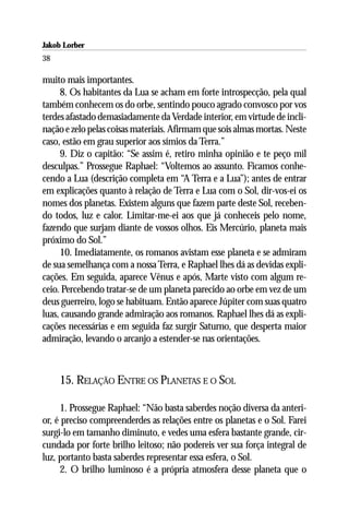 Jakob Lorber
38

muito mais importantes.
     8. Os habitantes da Lua se acham em forte introspecção, pela qual
também conhecem os do orbe, sentindo pouco agrado convosco por vos
terdes afastado demasiadamente da Verdade interior, em virtude de incli-
nação e zelo pelas coisas materiais. Afirmam que sois almas mortas. Neste
caso, estão em grau superior aos símios da Terra.”
     9. Diz o capitão: “Se assim é, retiro minha opinião e te peço mil
desculpas.” Prossegue Raphael: “Voltemos ao assunto. Ficamos conhe-
cendo a Lua (descrição completa em “A Terra e a Lua”); antes de entrar
em explicações quanto à relação de Terra e Lua com o Sol, dir-vos-ei os
nomes dos planetas. Existem alguns que fazem parte deste Sol, receben-
do todos, luz e calor. Limitar-me-ei aos que já conheceis pelo nome,
fazendo que surjam diante de vossos olhos. Eis Mercúrio, planeta mais
próximo do Sol.”
     10. Imediatamente, os romanos avistam esse planeta e se admiram
de sua semelhança com a nossa Terra, e Raphael lhes dá as devidas expli-
cações. Em seguida, aparece Vênus e após, Marte visto com algum re-
ceio. Percebendo tratar-se de um planeta parecido ao orbe em vez de um
deus guerreiro, logo se habituam. Então aparece Júpiter com suas quatro
luas, causando grande admiração aos romanos. Raphael lhes dá as expli-
cações necessárias e em seguida faz surgir Saturno, que desperta maior
admiração, levando o arcanjo a estender-se nas orientações.



     15. RELAÇÃO ENTRE OS PLANETAS E O SOL

     1. Prossegue Raphael: “Não basta saberdes noção diversa da anteri-
or, é preciso compreenderdes as relações entre os planetas e o Sol. Farei
surgi-lo em tamanho diminuto, e vedes uma esfera bastante grande, cir-
cundada por forte brilho leitoso; não podereis ver sua força integral de
luz, portanto basta saberdes representar essa esfera, o Sol.
     2. O brilho luminoso é a própria atmosfera desse planeta que o
 