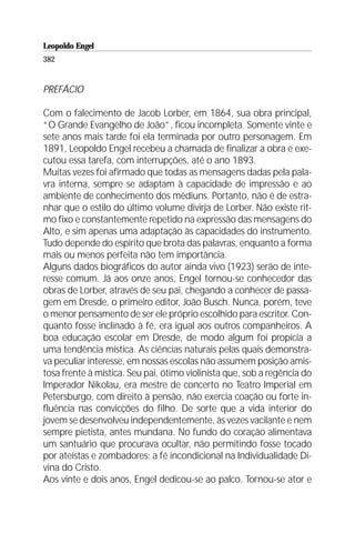 Leopoldo Engel
Jakob Lorber
382


PREFÁCIO

Com o falecimento de Jacob Lorber, em 1864, sua obra principal,
“O Grande Evangelho de João”, ficou incompleta. Somente vinte e
sete anos mais tarde foi ela terminada por outro personagem. Em
1891, Leopoldo Engel recebeu a chamada de finalizar a obra e exe-
cutou essa tarefa, com interrupções, até o ano 1893.
Muitas vezes foi afirmado que todas as mensagens dadas pela pala-
vra interna, sempre se adaptam à capacidade de impressão e ao
ambiente de conhecimento dos médiuns. Portanto, não é de estra-
nhar que o estilo do último volume divirja de Lorber. Não existe rit-
mo fixo e constantemente repetido na expressão das mensagens do
Alto, e sim apenas uma adaptação às capacidades do instrumento.
Tudo depende do espírito que brota das palavras, enquanto a forma
mais ou menos perfeita não tem importância.
Alguns dados biográficos do autor ainda vivo (1923) serão de inte-
resse comum. Já aos onze anos, Engel tornou-se conhecedor das
obras de Lorber, através de seu pai, chegando a conhecer de passa-
gem em Dresde, o primeiro editor, João Busch. Nunca, porém, teve
o menor pensamento de ser ele próprio escolhido para escritor. Con-
quanto fosse inclinado à fé, era igual aos outros companheiros. A
boa educação escolar em Dresde, de modo algum foi propícia a
uma tendência mística. As ciências naturais pelas quais demonstra-
va peculiar interesse, em nossas escolas não assumem posição amis-
tosa frente à mística. Seu pai, ótimo violinista que, sob a regência do
Imperador Nikolau, era mestre de concerto no Teatro Imperial em
Petersburgo, com direito à pensão, não exercia coação ou forte in-
fluência nas convicções do filho. De sorte que a vida interior do
jovem se desenvolveu independentemente, às vezes vacilante e nem
sempre pietista, antes mundana. No fundo do coração alimentava
um santuário que procurava ocultar, não permitindo fosse tocado
por ateístas e zombadores: a fé incondicional na Individualidade Di-
vina do Cristo.
Aos vinte e dois anos, Engel dedicou-se ao palco. Tornou-se ator e
 