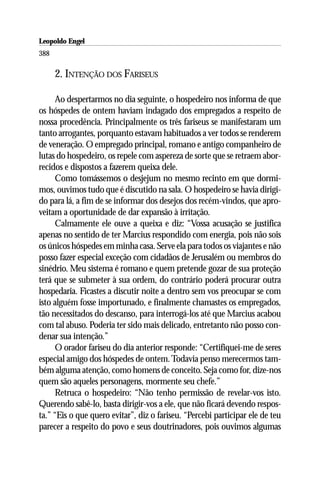 Leopoldo Engel
Jakob Lorber
388

      2. INTENÇÃO DOS FARISEUS

      Ao despertarmos no dia seguinte, o hospedeiro nos informa de que
os hóspedes de ontem haviam indagado dos empregados a respeito de
nossa procedência. Principalmente os três fariseus se manifestaram um
tanto arrogantes, porquanto estavam habituados a ver todos se renderem
de veneração. O empregado principal, romano e antigo companheiro de
lutas do hospedeiro, os repele com aspereza de sorte que se retraem abor-
recidos e dispostos a fazerem queixa dele.
      Como tomássemos o desjejum no mesmo recinto em que dormi-
mos, ouvimos tudo que é discutido na sala. O hospedeiro se havia dirigi-
do para lá, a fim de se informar dos desejos dos recém-vindos, que apro-
veitam a oportunidade de dar expansão à irritação.
      Calmamente ele ouve a queixa e diz: “Vossa acusação se justifica
apenas no sentido de ter Marcius respondido com energia, pois não sois
os únicos hóspedes em minha casa. Serve ela para todos os viajantes e não
posso fazer especial exceção com cidadãos de Jerusalém ou membros do
sinédrio. Meu sistema é romano e quem pretende gozar de sua proteção
terá que se submeter à sua ordem, do contrário poderá procurar outra
hospedaria. Ficastes a discutir noite a dentro sem vos preocupar se com
isto alguém fosse importunado, e finalmente chamastes os empregados,
tão necessitados do descanso, para interrogá-los até que Marcius acabou
com tal abuso. Poderia ter sido mais delicado, entretanto não posso con-
denar sua intenção.”
      O orador fariseu do dia anterior responde: “Certifiquei-me de seres
especial amigo dos hóspedes de ontem. Todavia penso merecermos tam-
bém alguma atenção, como homens de conceito. Seja como for, dize-nos
quem são aqueles personagens, mormente seu chefe.”
      Retruca o hospedeiro: “Não tenho permissão de revelar-vos isto.
Querendo sabê-lo, basta dirigir-vos a ele, que não ficará devendo respos-
ta.” “Eis o que quero evitar”, diz o fariseu. “Percebi participar ele de teu
parecer a respeito do povo e seus doutrinadores, pois ouvimos algumas
 