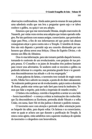 O Grande Evangelho de João ––Volume XI
                                     O Grande Evangelho de João Volume X
                                                                        389

observações confirmadoras. Ainda assim parecia emanar de suas palavras
uma sabedoria oculta que nos leva a perguntar quem seja e se talvez
conhece o galileu, ou quiçá é um seu adepto.
      Estamos a par que esse mencionado Messias, simples marceneiro de
Nazareth, por várias vezes enviou seus adeptos que teriam operado mila-
gres. Por isto partimos com nossos amigos, comerciantes, que pretendem
viajar para Petra, a fim de nos informarmos até que ponto tais abusos
conseguiram atiçar o povo contra nós e o Templo. O sinédrio de Jerusa-
lém não está disposto a permitir seja seu conceito diminuído por um
homem que afirma serem seus feitiços, Obras do Espírito Divino, e ele
mesmo um filho do Altíssimo.
      Dou-te essa informação, para não tomares partido daquele homem,
tornando-te conivente de um revolucionário, com prejuízo de tua pró-
pria pessoa. O Conselho e os juízes de Jerusalém têm poderes bastante
para vencer seus adversários. Se souberes onde se encontra o galileu ou
podendo informar-te a respeito, nos prestarias grande favor e te garanti-
mos desconsiderarmos tua atitude e a de teu empregado.”
      A essas palavras do fariseu, o taverneiro tem vontade de reagir contra
os três. Minha Voz o adverte no coração, a ponto de ele dizer calmamente:
“Se realmente podeis provar ser ele revolucionário, quiçá contra o domínio
de Roma, podeis estar certos que tudo farei para torná-lo inofensivo. Te-
mos que falar a respeito, pois tenho a impressão de estardes errados.”
      O fariseu cria confiança, convida o hospedeiro a sentar-se a seu lado
– honra inacreditável – e começa a relatar as insinuações tão conhecidas:
que Eu desconsiderava as Escrituras, pretendia abolir Moysés e a velha
União, em suma, fazer-Me rei dos judeus e destruir o poderio romano.
      O taverneiro ouve com atenção e pretende colher orientação junto
ao hóspede tão sábio, para depois voltar. Os fariseus e os comerciantes,
entre os quais se achava um que durante a purificação do Templo, lá
estava como agiota, estão satisfeitos com a aparente mudança de opinião
do taverneiro e o despedem com benevolência.
 