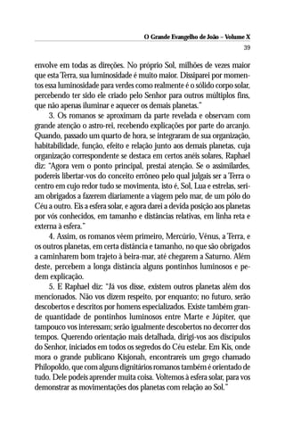 O Grande Evangelho de João – Volume X
                                                                         39

envolve em todas as direções. No próprio Sol, milhões de vezes maior
que esta Terra, sua luminosidade é muito maior. Dissiparei por momen-
tos essa luminosidade para verdes como realmente é o sólido corpo solar,
percebendo ter sido ele criado pelo Senhor para outros múltiplos fins,
que não apenas iluminar e aquecer os demais planetas.”
     3. Os romanos se aproximam da parte revelada e observam com
grande atenção o astro-rei, recebendo explicações por parte do arcanjo.
Quando, passado um quarto de hora, se integraram de sua organização,
habitabilidade, função, efeito e relação junto aos demais planetas, cuja
organização correspondente se destaca em certos anéis solares, Raphael
diz: “Agora vem o ponto principal, prestai atenção. Se o assimilardes,
podereis libertar-vos do conceito errôneo pelo qual julgais ser a Terra o
centro em cujo redor tudo se movimenta, isto é, Sol, Lua e estrelas, seri-
am obrigados a fazerem diariamente a viagem pelo mar, de um pólo do
Céu a outro. Eis a esfera solar, e agora darei a devida posição aos planetas
por vós conhecidos, em tamanho e distâncias relativas, em linha reta e
externa à esfera.”
     4. Assim, os romanos vêem primeiro, Mercúrio, Vênus, a Terra, e
os outros planetas, em certa distância e tamanho, no que são obrigados
a caminharem bom trajeto à beira-mar, até chegarem a Saturno. Além
deste, percebem a longa distância alguns pontinhos luminosos e pe-
dem explicação.
     5. E Raphael diz: “Já vos disse, existem outros planetas além dos
mencionados. Não vos dizem respeito, por enquanto; no futuro, serão
descobertos e descritos por homens especializados. Existe também gran-
de quantidade de pontinhos luminosos entre Marte e Júpiter, que
tampouco vos interessam; serão igualmente descobertos no decorrer dos
tempos. Querendo orientação mais detalhada, dirigi-vos aos discípulos
do Senhor, iniciados em todos os segredos do Céu estelar. Em Kis, onde
mora o grande publicano Kisjonah, encontrareis um grego chamado
Philopoldo, que com alguns dignitários romanos também é orientado de
tudo. Dele podeis aprender muita coisa. Voltemos à esfera solar, para vos
demonstrar as movimentações dos planetas com relação ao Sol.”
 