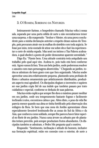 Leopoldo Engel
Jakob Lorber
390

      3. O HOMEM, SOBERANO DA NATUREZA

      Intimamente furioso, o hospedeiro chamado Mucius volta à nossa
sala, separada por uma porta sólida de sorte a não necessitarmos temer
uma surpresa, e diz exasperado: “Senhor e Mestre, eis uma prova conclu-
dente para a minha declaração anterior a respeito desses suínos do Tem-
plo, pois procuram atrair-me às malhas do sinédrio com toda argúcia. Se
fosse por mim, teria vontade de atirar-me sobre eles e fazê-los experimen-
tar o corte de minha espada. Mas senti no íntimo a Tua Palavra acalma-
dora, à qual obedeci a ponto de poder demonstrar aparente serenidade.”
      Digo Eu: “Fizeste bem. Uma atitude contrária teria aniquilado um
trabalho pelo qual aqui vim. Acalma-te, pois tudo está bem conforme
está. Agora vamos lá fora. Tens um belo jardim, onde poderemos resolver
o assunto com esses personagens aborrecidos.” Chegando ao jardim, to-
dos se admiram do bom gosto com que fora organizado. Mucius soube
aproveitar uma área relativamente pequena, plantando uma profusão de
flores e arbustos ornamentais que artisticamente distribuídos, produzi-
am aspecto mui agradável. Os discípulos elogiam o taverneiro e supõem
ser esse jardim cópia fiel de sua índole que também passara por trato
cuidadoso e especial, conforme se deduzia de suas palavras.
      Mucius então explica que sempre lhe dava o máximo prazer meditar
em seu jardim, onde seu temperamento bastante fogoso e facilmente
inclinado à raiva, encontrava calma e paz. Além disto, o peso da vida lhe
parecia menor quando sua alma se tinha fortificado pela observação dos
milagres da flora. Se bem que essa zona do Jordão apresentasse clima
especialmente favorável lembrando-lhe as zonas do Sul da África e da
Ásia, que conheceu como soldado, sempre lhe pareceu haver fator especi-
al no florir de seu jardim. Nunca uma árvore ou arbusto por ele planta-
dos teriam perecido, pois sempre produziam frutos abundantes. Os dis-
cípulos também se admiram, e Pedro Me pergunta qual o motivo.
      Respondo: “Sentimento, inclinação e atitude do homem, inclusive
sua formação espiritual, estão em conexão com o exterior, de sorte a
 