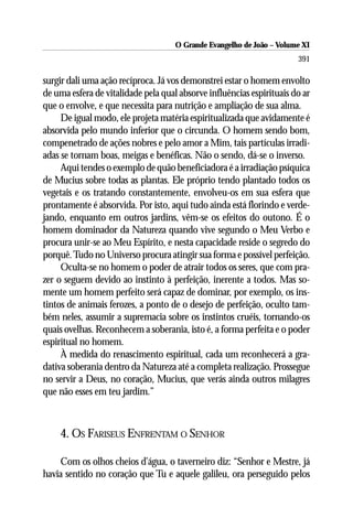 O Grande Evangelho de João ––Volume XI
                                      O Grande Evangelho de João Volume X
                                                                       391

surgir dali uma ação recíproca. Já vos demonstrei estar o homem envolto
de uma esfera de vitalidade pela qual absorve influências espirituais do ar
que o envolve, e que necessita para nutrição e ampliação de sua alma.
     De igual modo, ele projeta matéria espiritualizada que avidamente é
absorvida pelo mundo inferior que o circunda. O homem sendo bom,
compenetrado de ações nobres e pelo amor a Mim, tais partículas irradi-
adas se tornam boas, meigas e benéficas. Não o sendo, dá-se o inverso.
     Aqui tendes o exemplo de quão beneficiadora é a irradiação psíquica
de Mucius sobre todas as plantas. Ele próprio tendo plantado todos os
vegetais e os tratando constantemente, envolveu-os em sua esfera que
prontamente é absorvida. Por isto, aqui tudo ainda está florindo e verde-
jando, enquanto em outros jardins, vêm-se os efeitos do outono. É o
homem dominador da Natureza quando vive segundo o Meu Verbo e
procura unir-se ao Meu Espírito, e nesta capacidade reside o segredo do
porquê. Tudo no Universo procura atingir sua forma e possível perfeição.
     Oculta-se no homem o poder de atrair todos os seres, que com pra-
zer o seguem devido ao instinto à perfeição, inerente a todos. Mas so-
mente um homem perfeito será capaz de dominar, por exemplo, os ins-
tintos de animais ferozes, a ponto de o desejo de perfeição, oculto tam-
bém neles, assumir a supremacia sobre os instintos cruéis, tornando-os
quais ovelhas. Reconhecem a soberania, isto é, a forma perfeita e o poder
espiritual no homem.
     À medida do renascimento espiritual, cada um reconhecerá a gra-
dativa soberania dentro da Natureza até a completa realização. Prossegue
no servir a Deus, no coração, Mucius, que verás ainda outros milagres
que não esses em teu jardim.”



    4. OS FARISEUS ENFRENTAM O SENHOR

    Com os olhos cheios d’água, o taverneiro diz: “Senhor e Mestre, já
havia sentido no coração que Tu e aquele galileu, ora perseguido pelos
 