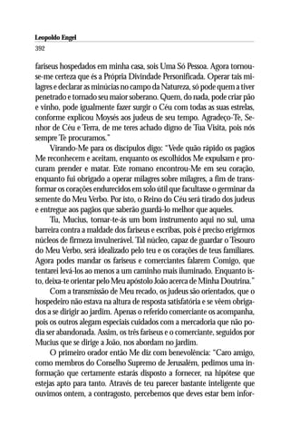 Leopoldo Engel
Jakob Lorber
392

fariseus hospedados em minha casa, sois Uma Só Pessoa. Agora tornou-
se-me certeza que és a Própria Divindade Personificada. Operar tais mi-
lagres e declarar as minúcias no campo da Natureza, só pode quem a tiver
penetrado e tornado seu maior soberano. Quem, do nada, pode criar pão
e vinho, pode igualmente fazer surgir o Céu com todas as suas estrelas,
conforme explicou Moysés aos judeus de seu tempo. Agradeço-Te, Se-
nhor de Céu e Terra, de me teres achado digno de Tua Visita, pois nós
sempre Te procuramos.”
      Virando-Me para os discípulos digo: “Vede quão rápido os pagãos
Me reconhecem e aceitam, enquanto os escolhidos Me expulsam e pro-
curam prender e matar. Este romano encontrou-Me em seu coração,
enquanto fui obrigado a operar milagres sobre milagres, a fim de trans-
formar os corações endurecidos em solo útil que facultasse o germinar da
semente do Meu Verbo. Por isto, o Reino do Céu será tirado dos judeus
e entregue aos pagãos que saberão guardá-lo melhor que aqueles.
      Tu, Mucius, tornar-te-ás um bom instrumento aqui no sul, uma
barreira contra a maldade dos fariseus e escribas, pois é preciso erigirmos
núcleos de firmeza invulnerável. Tal núcleo, capaz de guardar o Tesouro
do Meu Verbo, será idealizado pelo teu e os corações de teus familiares.
Agora podes mandar os fariseus e comerciantes falarem Comigo, que
tentarei levá-los ao menos a um caminho mais iluminado. Enquanto is-
to, deixa-te orientar pelo Meu apóstolo João acerca de Minha Doutrina.”
      Com a transmissão de Meu recado, os judeus são orientados, que o
hospedeiro não estava na altura de resposta satisfatória e se vêem obriga-
dos a se dirigir ao jardim. Apenas o referido comerciante os acompanha,
pois os outros alegam especiais cuidados com a mercadoria que não po-
dia ser abandonada. Assim, os três fariseus e o comerciante, seguidos por
Mucius que se dirige a João, nos abordam no jardim.
      O primeiro orador então Me diz com benevolência: “Caro amigo,
como membros do Conselho Supremo de Jerusalém, pedimos uma in-
formação que certamente estarás disposto a fornecer, na hipótese que
estejas apto para tanto. Através de teu parecer bastante inteligente que
ouvimos ontem, a contragosto, percebemos que deves estar bem infor-
 