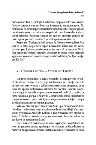 O Grande Evangelho de João ––Volume XI
                                      O Grande Evangelho de João Volume X
                                                                       393

mado na Escritura e etnologia. Certamente empreendeste vastas viagens
fazendo pesquisas que também nos interessarão oportunamente. No
momento é de suma importância inteirar-nos de detalhes daquele galileu,
mencionado pelo taverneiro, e a respeito do qual fomos destacados a
colher informes. Facilmente podias ter tido um encontro com ele em
tuas viagens, portanto pedimos te prontifiques a nos esclarecer.”
      Respondo: “Nada mais fácil, porque de fato conheço o galileu. Mas
trata-se de saber o que devo depor. Coisas boas soarão mal aos vossos
ouvidos, pois fostes expedidos para juntar material de acusação. Se Eu
falar dentro da Verdade, ninguém será capaz de provar ter ele praticado
algum mal, no entanto vos servem apenas relatos de tais ações. Que desejais
que Eu faça?”



    5. O SENHOR CONDENA A ASTÚCIA DOS FARISEUS

      Um tanto encabulado, o fariseu responde: “Mestre, percebo ser difí-
cil discutir-se contigo; todavia, peço satisfazeres o meu desejo em expli-
car-me com que recursos o galileu efetua suas ações milagrosas, ou se
talvez são apenas mistificação e artifícios dos essênios. Também nós so-
mos amigos da verdade e a procuramos com todo zelo. É o motivo de
nossa expedição, porque o Supremo Conselho sabe ser ser difícil sermos
enganados como o povo tolo. Queira responder-nos e esteja certo que
acreditaremos piamente em tuas palavras.”
      Retruco: “Por que precisamente em Mim, que desconheceis? Acaso
não vivem muitas testemunhas oculares em Israel que aliás já afirmaram
serem genuínas as Ações do Galileu, e não realizadas com auxílio de
Satanaz? Conheceis as testemunhas, entretanto não lhes dais crédito. Por
que haveis de acreditar em Mim?”
      Diz o fariseu: “Ouvimos as tuas sábias explicações e concluímos não
seres tão ignorante quanto aqueles que nos relataram os feitos de Jesus de
Nazareth. São pessoas de fé fácil, portanto não merecem crédito de nossa
 