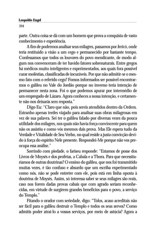 Leopoldo Engel
Jakob Lorber
394

parte. Outra coisa se dá com um homem que prova a conquista de vasto
conhecimento e experiência.
     A fim de podermos analisar seus milagres, passamos por Jericó, onde
teria restituído a visão a um cego e permanecido por bastante tempo.
Confessamos que todos os louvores do povo mendicante, de modo al-
gum nos convenceram de ter havido fatores sobrenaturais. Entre gregos
há médicos muito inteligentes e experimentados, aos quais fora possível
curar moléstias, classificadas de incuráveis. Por que não admitir-se o mes-
mo fato com o referido cego? Fomos informados ser possível encontrar-
mos o galileu no Vale do Jordão porque no inverno teria intenção de
permanecer nesta zona. Foi o que podemos apurar por intermédio de
um empregado de Lázaro. Agora conheces a nossa intenção, e certamen-
te não nos deixarás sem resposta.”
     Digo Eu: “Claro que não, pois sereis atendidos dentro da Ordem.
Estranho apenas terdes viajado para analisar suas obras milagrosas em
vez de sua palavra. Sei ter o galileu falado por diversas vezes da pouca
utilidade dos milagres, nos quais não havia força convincente para quem
não os assistiu e como vós mesmos dais prova. Mas Ele espera tudo da
Verdade e Vitalidade de Seu Verbo, no qual reside a justa convicção devi-
do à força do espírito Nele presente. Respondei-Me porque não vos pre-
ocupa essa análise.”
     Sorrindo com piedade, o fariseu responde: “Estamos de posse dos
Livros de Moysés e dos profetas, a Cabala e a Thora. Para que necessita-
ríamos de outras doutrinas? O ensino do galileu, que nos foi transmitido
muitas vezes, é tão confuso e absurdo que um escriba experimentado
como nós, não se pode entreter com ele, pois está em linha oposta à
doutrina de Moysés. Assim, só interessa saber se seus milagres são reais,
caso nos forem dadas provas cabais que com agrado seriam reconhe-
cidas, em virtude de surgirem grandes benefícios para o povo, a serviço
do Templo.”
     Fitando o orador com seriedade, digo: “Tolos, acaso acreditais não
ser fácil para o galileu destruir o Templo e todos os seus servos? Como
admitis poder atraí-lo a vossos serviços, por meio de astúcia? Agora a
 