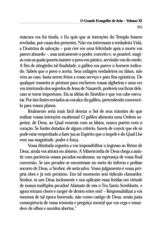 O Grande Evangelho de João –– VolumeXI
                                      O Grande Evangelho de João Volume X
                                                                       395

máscara vos foi tirada, e Eu quis que as intenções do Templo fossem
reveladas, por causa dos presentes. Não vos interessam a verdadeira Vida,
a Doutrina de salvação – pois crer em uma felicidade após a morte vos
parece absurdo –, mas unicamente o poder, conceito e, se possível, magi-
as com as quais quereis manter o povo em pânico, servindo-vos do medo.
A fim de atingirdes tal finalidade, o galileu vos parece o homem indica-
do. Sabeis que o povo o aceita. Seus milagres verdadeiros ou falsos, não
vêm ao caso, basta serem feitos a vosso serviço e para fins egoísticos. De
qualquer maneira se prestam para encherem vossas algibeiras e uma vez
vos inteirando dos segredos de Jesus de Nazareth, podereis vos livrar dele,
caso se torne importuno. Eis as idéias do Sinédrio e que vos cabe execu-
tar. Por isto fostes enviados ao encalço do galileu, pretendendo convencê-
lo para vossos planos.
      Realmente seria mais fácil desviar o Sol de seus trâmites do que
realizar vossas intenções escabrosas! O galileu alimenta uma Ordem su-
perior, de Deus, ao Qual venerais com os lábios, nunca porém com o
coração. Se fordes dotados de algum critério, haveis de convir que ele só
pode estar empenhado a fazer jus ao Espírito que o impele e do Qual Lhe
vem sua magnitude, poder e força.
      Vossa ilimitada cegueira a vos impossibilitar o ingresso ao Reino de
Deus, ainda vos atirará no abismo. A Misericórdia de Deus chega a assis-
tir com paciência vossos pecados escabrosos, na esperança de vossa final
conversão. Se um pecador se encontrasse no meio do inferno e pedisse
socorro de Deus, o Senhor, ele seria salvo. Vosso julgamento é vossa pró-
pria obra e já está próximo. Em tal momento será ridículo clamardes:
Senhor, és um Deus inclemente e nos aplicaste essas feridas em virtude
de nossos múltiplos pecados! Afastaste de nós o Teu Santo Semblante, e
agora reinam choro e ranger de dentes entre nós! – Responsabilizai a vós
mesmos de tal época horrenda, não como castigo de Deus, senão justa
conseqüência de vossa teimosia e preguiça mental que vos cega e ensur-
dece de olhos e ouvidos abertos.”
 