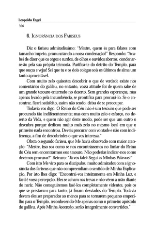Leopoldo Engel
Jakob Lorber
396

      6. IGNORÂNCIA DOS FARISEUS

      Diz o fariseu admiradíssimo: “Mestre, quem és para falares com
tamanho ímpeto, pronunciando a nossa condenação?” Respondo: “Aca-
bei de dizer que os cegos e surdos, de olhos e ouvidos abertos, condenar-
se-ão pela sua própria teimosia. Purifica-te do detrito do Templo, para
que ouças e vejas! Sei que tu e os dois colegas sois os últimos de alma um
tanto aproveitável.
      Com muito zelo quisestes descobrir o que de verdade existe nos
comentários do galileu, no entanto, vossa atitude foi de quem sabe de
um grande tesouro enterrado no deserto. Sem grandes esperanças, mas
apenas levado pela incumbência, se prontifica para procurá-lo. Se o en-
contrar, ficará satisfeito, assim não sendo, deixa de se preocupar.
      Todavia vos digo: O Reino do Céu não é um tesouro que pode ser
procurado tão indiferentemente; mas com muito zelo e esforço, no de-
serto da Vida, e quem não agir deste modo, pode ser que um outro o
descubra porque dedicou muito mais zelo no mesmo local em que o
primeiro nada encontrou. Deveis procurar com vontade e não com indi-
ferença, a fim de descobrirdes o que vos interessa.”
      Obsta o segundo fariseu, que Me havia observado com maior aten-
ção: “Mestre, isso soa como se nos encontrássemos no limiar do Reino
do Céu sem encontrarmos esse tesouro. Não poderias indicar-nos como
devemos procurar?” Retruco: “Já vos falei: Seguí as Minhas Palavras!”
      Com isto Me viro para os discípulos, muito admirados com a igno-
rância dos fariseus que não compreendiam o sentido de Minha Explica-
ção. Por isto lhes digo: “Encontrai-vos inteiramente em Minha Luz, e
fácil é vossa percepção. Eles se acham nas trevas e não vêem a mão diante
do nariz. Não conseguiremos fazê-los completamente videntes, pois os
que se prestavam para tanto, já foram desviados do Templo. Todavia
devem eles ser preparados ao menos para se tornarem pequeno empeci-
lho para o Templo, reconhecendo-Me apenas como o primeiro apóstolo
do galileu. Após Minha Ascensão, serão integralmente convertidos.”
 