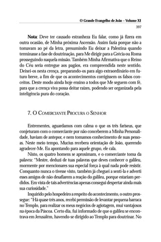 O Grande Evangelho de João –– Volume X
                                     O Grande Evangelho de João Volume XI
                                                                      397

     Nota: Deve ter causado estranheza Eu falar, como já fizera em
outra ocasião, de Minha próxima Ascensão. Assim fazia porque não a
tomavam ao pé da letra, presumindo Eu deixar a Palestina quando
terminasse a fase de doutrinação, para Me dirigir para a Grécia ou Roma
prosseguindo naquela missão. Também Minha Afirmativa que o Reino
do Céu seria entregue aos pagãos, era compreendida neste sentido.
Deixei-os nesta crença, preparando-os para algo extraordinário em fu-
turo breve, a fim de que os acontecimentos corrigissem os falsos con-
ceitos. Deste modo ainda hoje ensino a todos que Me seguem com fé,
para que a crença viva possa deitar raízes, podendo ser organizada pela
inteligência pura do coração.



    7. O COMERCIANTE PROCURA O SENHOR

     Entrementes, aguardamos com calma o que os três fariseus, que
conjeturam com o comerciante por não conceberem a Minha Personali-
dade, haviam de antepor, e nem tomamos conhecimento de suas pesso-
as. Neste meio tempo, Mucius recebera orientação de João, querendo
agradecer-Me. Eu apontando para aquele grupo, ele cala.
     Nisto, os quatro homens se aproximam, e o comerciante toma da
palavra: “Mestre, deduzi de tuas palavras que deves conhecer o galileu,
mormente por mencionares sua especial força à qual nada pode resistir.
Conquanto nunca o tivesse visto, também já cheguei a senti-la e adverti
esses amigos de não desafiarem a reação do galileu, porque estariam per-
didos. Em vista de tais advertências apenas consegui despertar ainda mais
sua curiosidade.”
     Inquirido pelo hospedeiro a respeito do acontecimento, o outro pros-
segue: “Há quase três anos, recebi permissão de levantar pequena barraca
no Templo, para realizar os meus negócios de agiotagem, mui vantajosos
na época da Páscoa. Certo dia, fui informado de que o galileu se encon-
trava em Jerusalém, havendo-se dirigido ao Templo para doutrinar. No
 