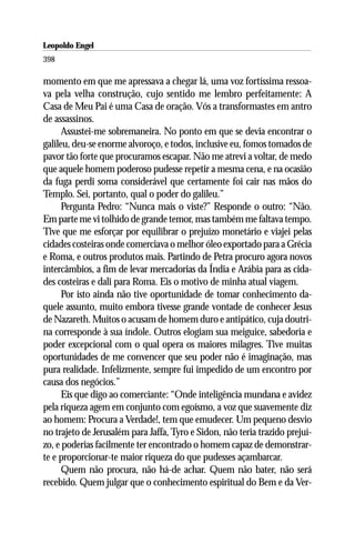 Leopoldo Engel
Jakob Lorber
398

momento em que me apressava a chegar lá, uma voz fortíssima ressoa-
va pela velha construção, cujo sentido me lembro perfeitamente: A
Casa de Meu Pai é uma Casa de oração. Vós a transformastes em antro
de assassinos.
      Assustei-me sobremaneira. No ponto em que se devia encontrar o
galileu, deu-se enorme alvoroço, e todos, inclusive eu, fomos tomados de
pavor tão forte que procuramos escapar. Não me atrevi a voltar, de medo
que aquele homem poderoso pudesse repetir a mesma cena, e na ocasião
da fuga perdi soma considerável que certamente foi cair nas mãos do
Templo. Sei, portanto, qual o poder do galileu.”
      Pergunta Pedro: “Nunca mais o viste?” Responde o outro: “Não.
Em parte me vi tolhido de grande temor, mas também me faltava tempo.
Tive que me esforçar por equilibrar o prejuízo monetário e viajei pelas
cidades costeiras onde comerciava o melhor óleo exportado para a Grécia
e Roma, e outros produtos mais. Partindo de Petra procuro agora novos
intercâmbios, a fim de levar mercadorias da Índia e Arábia para as cida-
des costeiras e dali para Roma. Eis o motivo de minha atual viagem.
      Por isto ainda não tive oportunidade de tomar conhecimento da-
quele assunto, muito embora tivesse grande vontade de conhecer Jesus
de Nazareth. Muitos o acusam de homem duro e antipático, cuja doutri-
na corresponde à sua índole. Outros elogiam sua meiguice, sabedoria e
poder excepcional com o qual opera os maiores milagres. Tive muitas
oportunidades de me convencer que seu poder não é imaginação, mas
pura realidade. Infelizmente, sempre fui impedido de um encontro por
causa dos negócios.”
      Eis que digo ao comerciante: “Onde inteligência mundana e avidez
pela riqueza agem em conjunto com egoísmo, a voz que suavemente diz
ao homem: Procura a Verdade!, tem que emudecer. Um pequeno desvio
no trajeto de Jerusalém para Jaffa, Tyro e Sidon, não teria trazido prejuí-
zo, e poderias facilmente ter encontrado o homem capaz de demonstrar-
te e proporcionar-te maior riqueza do que pudesses açambarcar.
      Quem não procura, não há-de achar. Quem não bater, não será
recebido. Quem julgar que o conhecimento espiritual do Bem e da Ver-
 