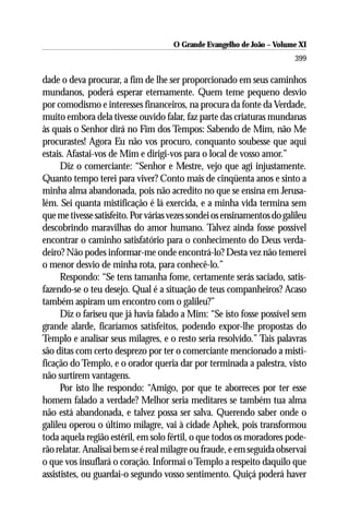 O Grande Evangelho de João ––Volume XI
                                      O Grande Evangelho de João Volume X
                                                                         399

dade o deva procurar, a fim de lhe ser proporcionado em seus caminhos
mundanos, poderá esperar eternamente. Quem teme pequeno desvio
por comodismo e interesses financeiros, na procura da fonte da Verdade,
muito embora dela tivesse ouvido falar, faz parte das criaturas mundanas
às quais o Senhor dirá no Fim dos Tempos: Sabendo de Mim, não Me
procurastes! Agora Eu não vos procuro, conquanto soubesse que aqui
estais. Afastai-vos de Mim e dirigi-vos para o local de vosso amor.”
      Diz o comerciante: “Senhor e Mestre, vejo que agi injustamente.
Quanto tempo terei para viver? Conto mais de cinqüenta anos e sinto a
minha alma abandonada, pois não acredito no que se ensina em Jerusa-
lém. Sei quanta mistificação é lá exercida, e a minha vida termina sem
que me tivesse satisfeito. Por várias vezes sondei os ensinamentos do galileu
descobrindo maravilhas do amor humano. Talvez ainda fosse possível
encontrar o caminho satisfatório para o conhecimento do Deus verda-
deiro? Não podes informar-me onde encontrá-lo? Desta vez não temerei
o menor desvio de minha rota, para conhecê-lo.”
      Respondo: “Se tens tamanha fome, certamente serás saciado, satis-
fazendo-se o teu desejo. Qual é a situação de teus companheiros? Acaso
também aspiram um encontro com o galileu?”
      Diz o fariseu que já havia falado a Mim: “Se isto fosse possível sem
grande alarde, ficaríamos satisfeitos, podendo expor-lhe propostas do
Templo e analisar seus milagres, e o resto seria resolvido.” Tais palavras
são ditas com certo desprezo por ter o comerciante mencionado a misti-
ficação do Templo, e o orador queria dar por terminada a palestra, visto
não surtirem vantagens.
      Por isto lhe respondo: “Amigo, por que te aborreces por ter esse
homem falado a verdade? Melhor seria meditares se também tua alma
não está abandonada, e talvez possa ser salva. Querendo saber onde o
galileu operou o último milagre, vai à cidade Aphek, pois transformou
toda aquela região estéril, em solo fértil, o que todos os moradores pode-
rão relatar. Analisai bem se é real milagre ou fraude, e em seguida observai
o que vos insuflará o coração. Informai o Templo a respeito daquilo que
assististes, ou guardai-o segundo vosso sentimento. Quiçá poderá haver
 