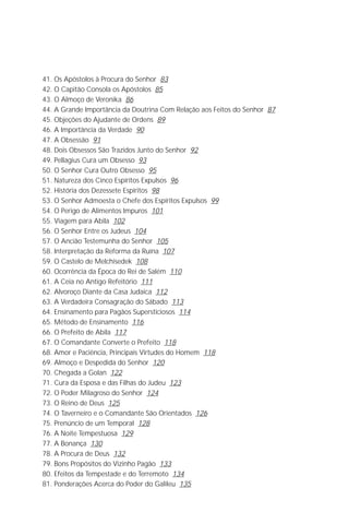 Jakob Lorber
4

41. Os Apóstolos à Procura do Senhor 83
42. O Capitão Consola os Apóstolos 85
43. O Almoço de Veronika 86
44. A Grande Importância da Doutrina Com Relação aos Feitos do Senhor 87
45. Objeções do Ajudante de Ordens 89
46. A Importância da Verdade 90
47. A Obsessão 91
48. Dois Obsessos São Trazidos Junto do Senhor 92
49. Pellagius Cura um Obsesso 93
50. O Senhor Cura Outro Obsesso 95
51. Natureza dos Cinco Espíritos Expulsos 96
52. História dos Dezessete Espíritos 98
53. O Senhor Admoesta o Chefe dos Espíritos Expulsos 99
54. O Perigo de Alimentos Impuros 101
55. Viagem para Abila 102
56. O Senhor Entre os Judeus 104
57. O Ancião Testemunha do Senhor 105
58. Interpretação da Reforma da Ruína 107
59. O Castelo de Melchisedek 108
60. Ocorrência da Época do Rei de Salém 110
61. A Ceia no Antigo Refeitório 111
62. Alvoroço Diante da Casa Judaica 112
63. A Verdadeira Consagração do Sábado 113
64. Ensinamento para Pagãos Supersticiosos 114
65. Método de Ensinamento 116
66. O Prefeito de Abila 117
67. O Comandante Converte o Prefeito 118
68. Amor e Paciência, Principais Virtudes do Homem 118
69. Almoço e Despedida do Senhor 120
70. Chegada a Golan 122
71. Cura da Esposa e das Filhas do Judeu 123
72. O Poder Milagroso do Senhor 124
73. O Reino de Deus 125
74. O Taverneiro e o Comandante São Orientados 126
75. Prenúncio de um Temporal 128
76. A Noite Tempestuosa 129
77. A Bonança 130
78. A Procura de Deus 132
79. Bons Propósitos do Vizinho Pagão 133
80. Efeitos da Tempestade e do Terremoto 134
81. Ponderações Acerca do Poder do Galileu 135
 