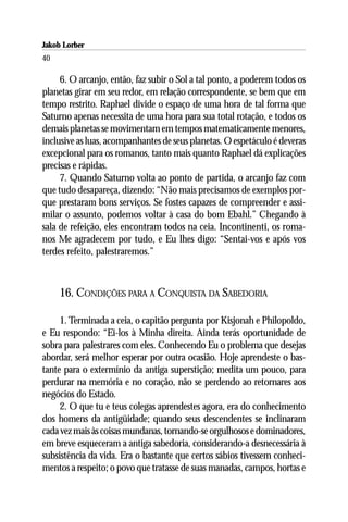 Jakob Lorber
40

     6. O arcanjo, então, faz subir o Sol a tal ponto, a poderem todos os
planetas girar em seu redor, em relação correspondente, se bem que em
tempo restrito. Raphael divide o espaço de uma hora de tal forma que
Saturno apenas necessita de uma hora para sua total rotação, e todos os
demais planetas se movimentam em tempos matematicamente menores,
inclusive as luas, acompanhantes de seus planetas. O espetáculo é deveras
excepcional para os romanos, tanto mais quanto Raphael dá explicações
precisas e rápidas.
     7. Quando Saturno volta ao ponto de partida, o arcanjo faz com
que tudo desapareça, dizendo: “Não mais precisamos de exemplos por-
que prestaram bons serviços. Se fostes capazes de compreender e assi-
milar o assunto, podemos voltar à casa do bom Ebahl.” Chegando à
sala de refeição, eles encontram todos na ceia. Incontinenti, os roma-
nos Me agradecem por tudo, e Eu lhes digo: “Sentai-vos e após vos
terdes refeito, palestraremos.”



     16. CONDIÇÕES PARA A CONQUISTA DA SABEDORIA

     1. Terminada a ceia, o capitão pergunta por Kisjonah e Philopoldo,
e Eu respondo: “Ei-los à Minha direita. Ainda terás oportunidade de
sobra para palestrares com eles. Conhecendo Eu o problema que desejas
abordar, será melhor esperar por outra ocasião. Hoje aprendeste o bas-
tante para o extermínio da antiga superstição; medita um pouco, para
perdurar na memória e no coração, não se perdendo ao retornares aos
negócios do Estado.
     2. O que tu e teus colegas aprendestes agora, era do conhecimento
dos homens da antigüidade; quando seus descendentes se inclinaram
cada vez mais às coisas mundanas, tornando-se orgulhosos e dominadores,
em breve esqueceram a antiga sabedoria, considerando-a desnecessária à
subsistência da vida. Era o bastante que certos sábios tivessem conheci-
mentos a respeito; o povo que tratasse de suas manadas, campos, hortas e
 
