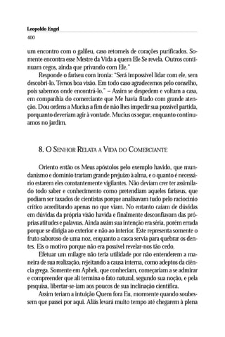 Leopoldo Engel
Jakob Lorber
400

um encontro com o galileu, caso retorneis de corações purificados. So-
mente encontra esse Mestre da Vida a quem Ele Se revela. Outros conti-
nuam cegos, ainda que privando com Ele.”
     Responde o fariseu com ironia: “Será impossível lidar com ele, sem
descobri-lo. Temos boa visão. Em todo caso agradecemos pelo conselho,
pois sabemos onde encontrá-lo.” – Assim se despedem e voltam a casa,
em companhia do comerciante que Me havia fitado com grande aten-
ção. Dou ordens a Mucius a fim de não lhes impedir sua possível partida,
porquanto deveriam agir à vontade. Mucius os segue, enquanto continu-
amos no jardim.



      8. O SENHOR RELATA A VIDA DO COMERCIANTE

      Oriento então os Meus apóstolos pelo exemplo havido, que mun-
danismo e domínio trariam grande prejuízo à alma, e o quanto é necessá-
rio estarem eles constantemente vigilantes. Não deviam crer ter assimila-
do todo saber e conhecimento como pretendiam aqueles fariseus, que
podiam ser taxados de cientistas porque analisavam tudo pelo raciocínio
crítico acreditando apenas no que viam. No entanto caíam de dúvidas
em dúvidas da própria visão havida e finalmente desconfiavam das pró-
prias atitudes e palavras. Ainda assim sua intenção era séria, porém errada
porque se dirigia ao exterior e não ao interior. Este representa somente o
fruto saboroso de uma noz, enquanto a casca servia para quebrar os den-
tes. Eis o motivo porque não era possível revelar-nos tão cedo.
      Efetuar um milagre não teria utilidade por não entenderem a ma-
neira de sua realização, rejeitando a causa interna, como adeptos da ciên-
cia grega. Somente em Aphek, que conheciam, começariam a se admirar
e compreender que ali termina o fato natural, segundo sua noção, e pela
pesquisa, libertar-se-iam aos poucos de sua inclinação científica.
      Assim teriam a intuição Quem fora Eu, mormente quando soubes-
sem que passei por aqui. Aliás levará muito tempo até chegarem à plena
 
