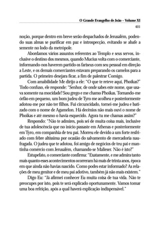 O Grande Evangelho de João ––Volume XI
                                    O Grande Evangelho de João Volume X
                                                                     401

noção, porque dentro em breve serão despachados de Jerusalém, poden-
do suas almas se purificar em paz e introspecção, evitando se abafe a
semente no lodo da metrópole.
     Abordamos vários assuntos referentes ao Templo e seus servos, in-
clusive o destino dos mesmos, quando Mucius volta com o comerciante,
informando-nos haverem partido os fariseus com seu pessoal em direção
a Leste, e os demais comerciantes estavam preparando os camelos para a
partida. O primeiro desejara ficar, a fim de palestrar Comigo.
     Com amabilidade Me dirijo a ele: “O que te reteve aqui, Phoikas?”
Todo confuso, ele responde: “Senhor, de onde sabes este nome, que usa-
va somente na mocidade? Sou grego e me chamo Phoikas. Tornando-me
órfão em pequeno, um bom judeu de Tyro me acolheu e posteriormente
adotou-me por não ter filhos. Fui circuncidado, tornei-me judeu e bati-
zado com o nome de Agamelon. Há decênios não mais ouvi o nome de
Phoikas e até mesmo o havia esquecido. Agora tu me chamas assim?”
     Respondo: “Não te admires, pois sei de muita coisa mais, inclusive
de tua adolescência que no início passaste em Athenas e posteriormente
em Tyro, em companhia de teu pai. Morreu ele devido a um forte resfri-
ado com febre altíssima por ocasião do salvamento de mercadoria nau-
fragada. O judeu que te adotou, foi amigo de negócios de teu pai e man-
tinha comércio com Jerusalém, chamando-se Malieser. Não é isto?”
     Estupefato, o comerciante confirma: “Exatamente, e me admira tanto
mais quanto esses acontecimentos ocorreram há mais de trinta anos, época
em que ainda não havias nascido. Como podes estar informado? As rela-
ções de meu genitor e de meu pai adotivo, também já não mais existem.”
     Digo Eu: “Já afirmei conhecer Eu muita coisa de tua vida. Não te
preocupes por isto, pois te será explicado oportunamente. Vamos tomar
uma boa refeição, após a qual haverá explicação indispensável.”
 