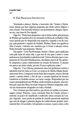 Leopoldo Engel
Jakob Lorber
402

      9. TRÊS PROBLEMAS IMPORTANTES

     Terminado o almoço, Mucius, o taverneiro, diz: “Senhor e Mestre,
estou ansioso por fazer algumas perguntas que desde ontem afligem o
meu coração. Não havendo fariseus a nos perturbarem, desejava expres-
sar-me, caso fosse de Teu Agrado.”
     Digo Eu: “Podes fazer perguntas e não te deixes tolher pela presença
de Phoikas que também deve ser orientado no Reino da verdadeira Vida,
como prêmio por ter desprezado seus negócios e seguido à voz do cora-
ção, pois pressente o espírito da Verdade. Phoikas, fizeste um agrado ao
Meu Coração e iniciaste um caminho que te levará à salvação eterna.
Podes formular tuas perguntas, Mucius.”
     Diz aquele: “Com Tua Permissão, Senhor e Mestre, peço explicação
certa pela razão de nossa vida, o que será de nós após a morte e como
podemos ser introduzidos à sabedoria total. Ontem afirmaste que o cum-
primento de Teus dois Mandamentos, elucidados através de Teu apósto-
lo, despertava o justo conhecimento no coração do homem. O assunto
me parece um tanto velado, por isto Te peço explicação maior.”
     Digo Eu: “Caro Mucius, justamente esses três problemas contêm a
sabedoria total de todos os Céus e os motivos de Minha Missão doutri-
nária nesta Terra. Conquanto muito fosse dito a respeito, nunca é demais
repetir o axioma básico, a fim de que o coração espiritual do homem
transforme as Verdades eternas, em carne e sangue. Responderei por tua
causa e principalmente por Phoikas, ainda estranho ao assunto, mas tam-
bém por causa dos Meus, há muito tempo em Minha Companhia, toda-
via não inteiramente integrados em toda a Verdade.
     Vive o homem por dois motivos, que devem ser unidos a um perso-
nagem central. Primeiro, como conclusão final da Criação externa e
material, na qual é ele classificado e enaltecido como coroação da Cria-
ção. Segundo, como ponto de partida do mundo puramente espiritual
que com ele atingiu o primeiro degrau do conhecimento próprio, intei-
ramente livre. De um lado, é ele portanto o começo, e para o outro, o fim
 