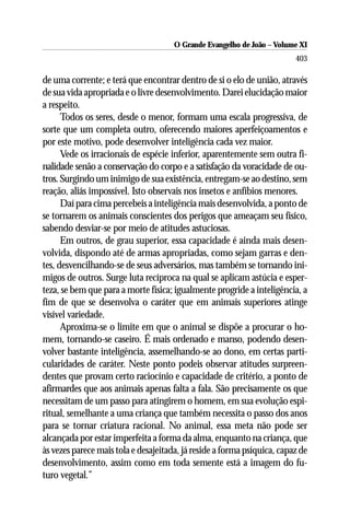 O Grande Evangelho de João ––Volume XI
                                      O Grande Evangelho de João Volume X
                                                                         403

de uma corrente; e terá que encontrar dentro de si o elo de união, através
de sua vida apropriada e o livre desenvolvimento. Darei elucidação maior
a respeito.
      Todos os seres, desde o menor, formam uma escala progressiva, de
sorte que um completa outro, oferecendo maiores aperfeiçoamentos e
por este motivo, pode desenvolver inteligência cada vez maior.
      Vede os irracionais de espécie inferior, aparentemente sem outra fi-
nalidade senão a conservação do corpo e a satisfação da voracidade de ou-
tros. Surgindo um inimigo de sua existência, entregam-se ao destino, sem
reação, aliás impossível. Isto observais nos insetos e anfíbios menores.
      Daí para cima percebeis a inteligência mais desenvolvida, a ponto de
se tornarem os animais conscientes dos perigos que ameaçam seu físico,
sabendo desviar-se por meio de atitudes astuciosas.
      Em outros, de grau superior, essa capacidade é ainda mais desen-
volvida, dispondo até de armas apropriadas, como sejam garras e den-
tes, desvencilhando-se de seus adversários, mas também se tornando ini-
migos de outros. Surge luta recíproca na qual se aplicam astúcia e esper-
teza, se bem que para a morte física; igualmente progride a inteligência, a
fim de que se desenvolva o caráter que em animais superiores atinge
visível variedade.
      Aproxima-se o limite em que o animal se dispõe a procurar o ho-
mem, tornando-se caseiro. É mais ordenado e manso, podendo desen-
volver bastante inteligência, assemelhando-se ao dono, em certas parti-
cularidades de caráter. Neste ponto podeis observar atitudes surpreen-
dentes que provam certo raciocínio e capacidade de critério, a ponto de
afirmardes que aos animais apenas falta a fala. São precisamente os que
necessitam de um passo para atingirem o homem, em sua evolução espi-
ritual, semelhante a uma criança que também necessita o passo dos anos
para se tornar criatura racional. No animal, essa meta não pode ser
alcançada por estar imperfeita a forma da alma, enquanto na criança, que
às vezes parece mais tola e desajeitada, já reside a forma psíquica, capaz de
desenvolvimento, assim como em toda semente está a imagem do fu-
turo vegetal.”
 
