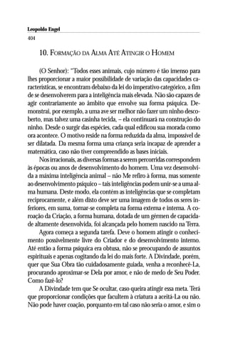 Leopoldo Engel
Jakob Lorber
404

      10. FORMAÇÃO DA ALMA ATÉ ATINGIR O HOMEM

     (O Senhor): “Todos esses animais, cujo número é tão imenso para
lhes proporcionar a maior possibilidade de variação das capacidades ca-
racterísticas, se encontram debaixo da lei do imperativo categórico, a fim
de se desenvolverem para a inteligência mais elevada. Não são capazes de
agir contrariamente ao âmbito que envolve sua forma psíquica. De-
monstrai, por exemplo, a uma ave ser melhor não fazer um ninho desco-
berto, mas talvez uma casinha tecida, – ela continuará na construção do
ninho. Desde o surgir das espécies, cada qual edificou sua morada como
ora acontece. O motivo reside na forma reduzida da alma, impossível de
ser dilatada. Da mesma forma uma criança seria incapaz de aprender a
matemática, caso não tiver compreendido as bases iniciais.
     Nos irracionais, as diversas formas a serem percorridas correspondem
às épocas ou anos de desenvolvimento do homem. Uma vez desenvolvi-
da a máxima inteligência animal – não Me refiro à forma, mas somente
ao desenvolvimento psíquico – tais inteligências podem unir-se a uma al-
ma humana. Deste modo, ela contém as inteligências que se completam
reciprocamente, e além disto deve ser uma imagem de todos os seres in-
feriores, em suma, tornar-se completa na forma externa e interna. A co-
roação da Criação, a forma humana, dotada de um gérmen de capacida-
de altamente desenvolvida, foi alcançada pelo homem nascido na Terra.
     Agora começa a segunda tarefa. Deve o homem atingir o conheci-
mento possivelmente livre do Criador e do desenvolvimento interno.
Até então a forma psíquica era obtusa, não se preocupando de assuntos
espirituais e apenas cogitando da lei do mais forte. A Divindade, porém,
quer que Sua Obra tão cuidadosamente guiada, venha a reconhecê-La,
procurando aproximar-se Dela por amor, e não de medo de Seu Poder.
Como fazê-lo?
     A Divindade tem que Se ocultar, caso queira atingir essa meta. Terá
que proporcionar condições que facultem à criatura a aceitá-La ou não.
Não pode haver coação, porquanto em tal caso não seria o amor, e sim o
 