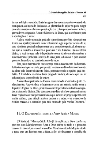 O Grande Evangelho de João ––Volume XI
                                     O Grande Evangelho de João Volume X
                                                                      405

temor a dirigir a vontade. Basta imaginardes os empregados vos servindo
com pavor, ao invés de dedicação. A plantinha do amor só pode surgir
quando a crescente clareza e penetração das coisas proporcionam à alma,
provas livres do grande Amor e Sabedoria de Deus, que a arrebatam para
a admiração e o amor.
      A alma recebe um guia, pois ela como forma perfeita não pode ser
levada ao aperfeiçoamento nem vislumbrar algo superior acima de si,
caso não fosse possível nela penetrar uma sensação espiritual, de um po-
der que a humilha e incentiva a procurar o seu Criador. Eis a centelha
divina, o espírito que nela é depositado e com ela deve se desenvolver e
sucessivamente penetrar, através de uma justa educação e pelo ensino
próprio, levando-a ao conhecimento de tudo.
      Este justo matrimônio que começa com o nascimento do homem,
foi fortemente perturbado, porquanto somente se dá o desenvolvimento
da alma pelo desenvolvimento físico, permanecendo o espírito qual em-
brião. A finalidade da vida é fazer progredir ambos, de sorte que um se
acha na justa dependência do outro.
      A centelha espiritual é de Deus e contém toda a Verdade e justo co-
nhecimento. Através dela, o homem se acha em estreita união com o
Espírito Original de Deus, podendo com Ele penetrar em todos os segre-
dos e sabedoria divinos. São poucos os que disto têm leve pressentimento.
Fazer resplandecer esse pressentimento que às vezes se projeta apenas com
muita sutileza, para atingir a plena certeza e o saber, – eis o motivo de
Minha Missão, e o caminho para tal é ensinado pela Minha Doutrina.”



    11. O DESPERTAR INTERIOR E A VIDA APÓS A MORTE

     (O Senhor): “Meu apóstolo João já te explicou, e Eu o confirmo,
que nos dois Mandamentos: Ama a Deus acima de tudo e o próximo
como a ti mesmo!, se encontram os Dez Mandamentos de Moysés e todo
o resto que um homem tem a fazer, a fim de despertar a centelha do
 