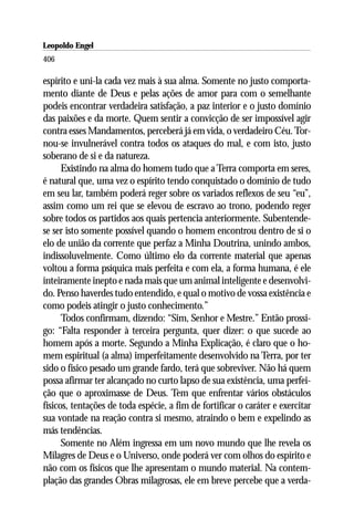 Leopoldo Engel
Jakob Lorber
406

espírito e uni-la cada vez mais à sua alma. Somente no justo comporta-
mento diante de Deus e pelas ações de amor para com o semelhante
podeis encontrar verdadeira satisfação, a paz interior e o justo domínio
das paixões e da morte. Quem sentir a convicção de ser impossível agir
contra esses Mandamentos, perceberá já em vida, o verdadeiro Céu. Tor-
nou-se invulnerável contra todos os ataques do mal, e com isto, justo
soberano de si e da natureza.
      Existindo na alma do homem tudo que a Terra comporta em seres,
é natural que, uma vez o espírito tendo conquistado o domínio de tudo
em seu lar, também poderá reger sobre os variados reflexos de seu “eu”,
assim como um rei que se elevou de escravo ao trono, podendo reger
sobre todos os partidos aos quais pertencia anteriormente. Subentende-
se ser isto somente possível quando o homem encontrou dentro de si o
elo de união da corrente que perfaz a Minha Doutrina, unindo ambos,
indissoluvelmente. Como último elo da corrente material que apenas
voltou a forma psíquica mais perfeita e com ela, a forma humana, é ele
inteiramente inepto e nada mais que um animal inteligente e desenvolvi-
do. Penso haverdes tudo entendido, e qual o motivo de vossa existência e
como podeis atingir o justo conhecimento.”
      Todos confirmam, dizendo: “Sim, Senhor e Mestre.” Então prossi-
go: “Falta responder à terceira pergunta, quer dizer: o que sucede ao
homem após a morte. Segundo a Minha Explicação, é claro que o ho-
mem espiritual (a alma) imperfeitamente desenvolvido na Terra, por ter
sido o físico pesado um grande fardo, terá que sobreviver. Não há quem
possa afirmar ter alcançado no curto lapso de sua existência, uma perfei-
ção que o aproximasse de Deus. Tem que enfrentar vários obstáculos
físicos, tentações de toda espécie, a fim de fortificar o caráter e exercitar
sua vontade na reação contra si mesmo, atraindo o bem e expelindo as
más tendências.
      Somente no Além ingressa em um novo mundo que lhe revela os
Milagres de Deus e o Universo, onde poderá ver com olhos do espírito e
não com os físicos que lhe apresentam o mundo material. Na contem-
plação das grandes Obras milagrosas, ele em breve percebe que a verda-
 