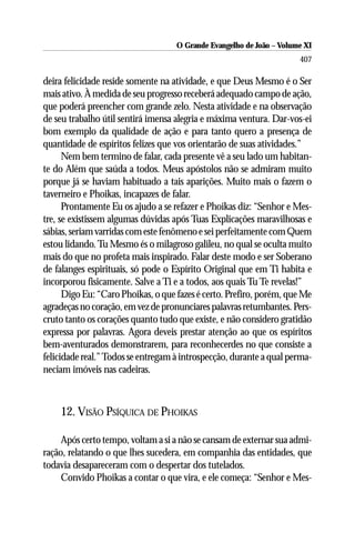 O Grande Evangelho de João ––Volume XI
                                    O Grande Evangelho de João Volume X
                                                                      407

deira felicidade reside somente na atividade, e que Deus Mesmo é o Ser
mais ativo. À medida de seu progresso receberá adequado campo de ação,
que poderá preencher com grande zelo. Nesta atividade e na observação
de seu trabalho útil sentirá imensa alegria e máxima ventura. Dar-vos-ei
bom exemplo da qualidade de ação e para tanto quero a presença de
quantidade de espíritos felizes que vos orientarão de suas atividades.”
      Nem bem termino de falar, cada presente vê a seu lado um habitan-
te do Além que saúda a todos. Meus apóstolos não se admiram muito
porque já se haviam habituado a tais aparições. Muito mais o fazem o
taverneiro e Phoikas, incapazes de falar.
      Prontamente Eu os ajudo a se refazer e Phoikas diz: “Senhor e Mes-
tre, se existissem algumas dúvidas após Tuas Explicações maravilhosas e
sábias, seriam varridas com este fenômeno e sei perfeitamente com Quem
estou lidando. Tu Mesmo és o milagroso galileu, no qual se oculta muito
mais do que no profeta mais inspirado. Falar deste modo e ser Soberano
de falanges espirituais, só pode o Espírito Original que em Ti habita e
incorporou fisicamente. Salve a Ti e a todos, aos quais Tu Te revelas!”
      Digo Eu: “Caro Phoikas, o que fazes é certo. Prefiro, porém, que Me
agradeças no coração, em vez de pronunciares palavras retumbantes. Pers-
cruto tanto os corações quanto tudo que existe, e não considero gratidão
expressa por palavras. Agora deveis prestar atenção ao que os espíritos
bem-aventurados demonstrarem, para reconhecerdes no que consiste a
felicidade real.” Todos se entregam à introspecção, durante a qual perma-
neciam imóveis nas cadeiras.



    12. VISÃO PSÍQUICA DE PHOIKAS

     Após certo tempo, voltam a si a não se cansam de externar sua admi-
ração, relatando o que lhes sucedera, em companhia das entidades, que
todavia desapareceram com o despertar dos tutelados.
     Convido Phoikas a contar o que vira, e ele começa: “Senhor e Mes-
 